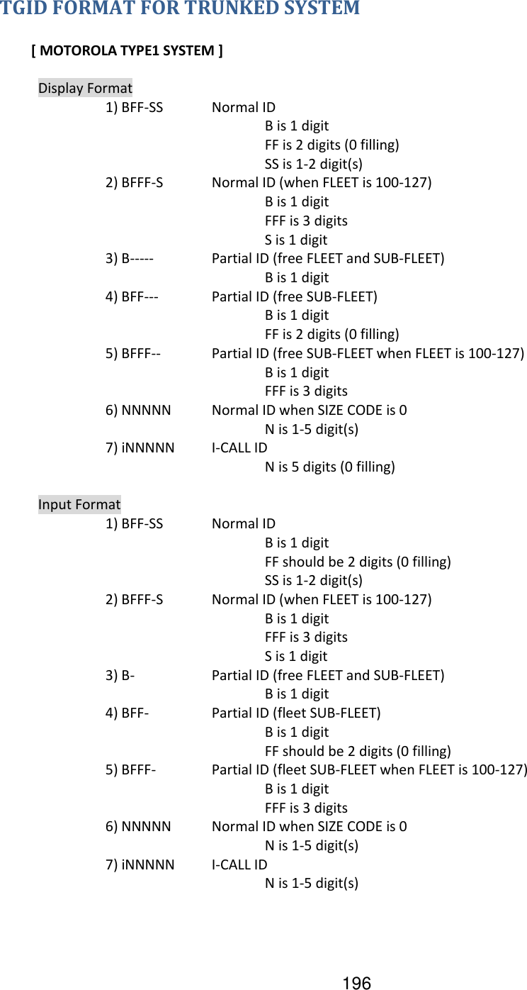 196 TGID FORMAT FOR TRUNKED SYSTEM  [ MOTOROLA TYPE1 SYSTEM ]    Display Format     1) BFF-SS  Normal ID           B is 1 digit           FF is 2 digits (0 filling)           SS is 1-2 digit(s)     2) BFFF-S  Normal ID (when FLEET is 100-127)           B is 1 digit           FFF is 3 digits           S is 1 digit     3) B-----   Partial ID (free FLEET and SUB-FLEET)           B is 1 digit     4) BFF---   Partial ID (free SUB-FLEET)           B is 1 digit           FF is 2 digits (0 filling)     5) BFFF--  Partial ID (free SUB-FLEET when FLEET is 100-127)           B is 1 digit           FFF is 3 digits     6) NNNNN  Normal ID when SIZE CODE is 0           N is 1-5 digit(s)     7) iNNNNN  I-CALL ID           N is 5 digits (0 filling)    Input Format     1) BFF-SS  Normal ID           B is 1 digit           FF should be 2 digits (0 filling)           SS is 1-2 digit(s)     2) BFFF-S  Normal ID (when FLEET is 100-127)           B is 1 digit           FFF is 3 digits           S is 1 digit     3) B-    Partial ID (free FLEET and SUB-FLEET)           B is 1 digit     4) BFF-    Partial ID (fleet SUB-FLEET)           B is 1 digit           FF should be 2 digits (0 filling)     5) BFFF-   Partial ID (fleet SUB-FLEET when FLEET is 100-127)           B is 1 digit           FFF is 3 digits     6) NNNNN  Normal ID when SIZE CODE is 0           N is 1-5 digit(s)     7) iNNNNN  I-CALL ID           N is 1-5 digit(s)         