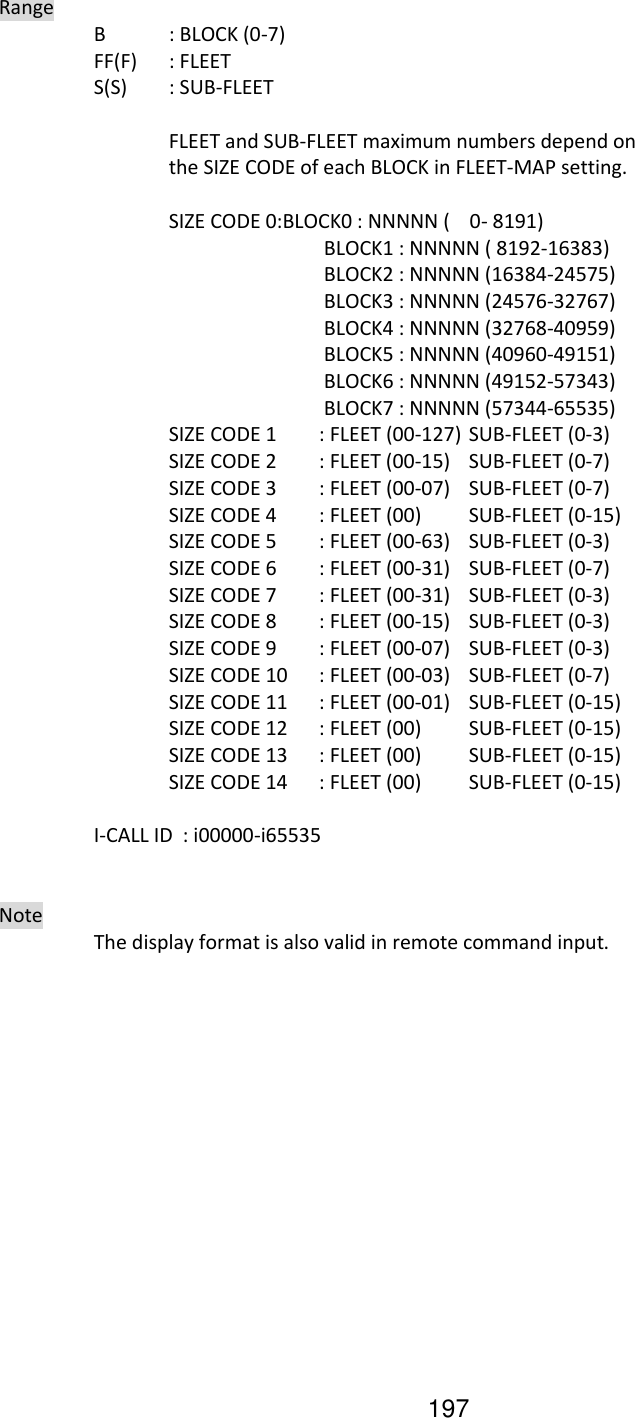 197   Range     B  : BLOCK (0-7)     FF(F)  : FLEET     S(S)  : SUB-FLEET        FLEET and SUB-FLEET maximum numbers depend on       the SIZE CODE of each BLOCK in FLEET-MAP setting.        SIZE CODE 0:BLOCK0 : NNNNN (    0- 8191)            BLOCK1 : NNNNN ( 8192-16383)            BLOCK2 : NNNNN (16384-24575)            BLOCK3 : NNNNN (24576-32767)            BLOCK4 : NNNNN (32768-40959)            BLOCK5 : NNNNN (40960-49151)            BLOCK6 : NNNNN (49152-57343)            BLOCK7 : NNNNN (57344-65535)       SIZE CODE 1  : FLEET (00-127) SUB-FLEET (0-3)       SIZE CODE 2  : FLEET (00-15)   SUB-FLEET (0-7)       SIZE CODE 3  : FLEET (00-07)  SUB-FLEET (0-7)       SIZE CODE 4  : FLEET (00)  SUB-FLEET (0-15)       SIZE CODE 5  : FLEET (00-63)  SUB-FLEET (0-3)       SIZE CODE 6  : FLEET (00-31)  SUB-FLEET (0-7)       SIZE CODE 7  : FLEET (00-31)  SUB-FLEET (0-3)       SIZE CODE 8  : FLEET (00-15)  SUB-FLEET (0-3)       SIZE CODE 9  : FLEET (00-07)  SUB-FLEET (0-3)       SIZE CODE 10  : FLEET (00-03)  SUB-FLEET (0-7)       SIZE CODE 11  : FLEET (00-01)  SUB-FLEET (0-15)       SIZE CODE 12  : FLEET (00)  SUB-FLEET (0-15)       SIZE CODE 13  : FLEET (00)  SUB-FLEET (0-15)       SIZE CODE 14  : FLEET (00)  SUB-FLEET (0-15)      I-CALL ID  : i00000-i65535     Note     The display format is also valid in remote command input.       