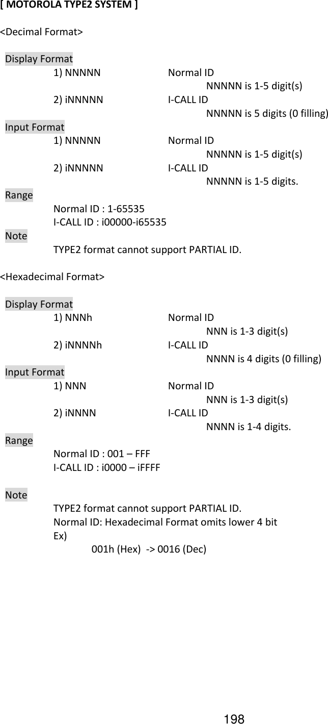 198 [ MOTOROLA TYPE2 SYSTEM ]  &lt;Decimal Format&gt;    Display Format     1) NNNNN    Normal ID             NNNNN is 1-5 digit(s)     2) iNNNNN    I-CALL ID             NNNNN is 5 digits (0 filling)   Input Format     1) NNNNN    Normal ID             NNNNN is 1-5 digit(s)     2) iNNNNN    I-CALL ID                 NNNNN is 1-5 digits.   Range     Normal ID : 1-65535     I-CALL ID : i00000-i65535    Note     TYPE2 format cannot support PARTIAL ID.    &lt;Hexadecimal Format&gt;    Display Format     1) NNNh    Normal ID             NNN is 1-3 digit(s)     2) iNNNNh    I-CALL ID             NNNN is 4 digits (0 filling)   Input Format     1) NNN      Normal ID             NNN is 1-3 digit(s)     2) iNNNN    I-CALL ID                 NNNN is 1-4 digits.   Range     Normal ID : 001 – FFF     I-CALL ID : i0000 – iFFFF    Note     TYPE2 format cannot support PARTIAL ID.       Normal ID: Hexadecimal Format omits lower 4 bit     Ex)       001h (Hex)  -&gt; 0016 (Dec) 