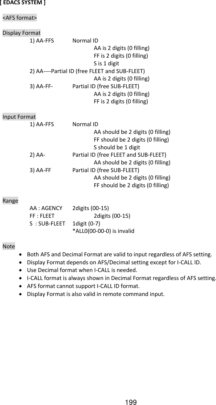 199 [ EDACS SYSTEM ]    &lt;AFS format&gt;    Display Format     1) AA-FFS  Normal ID           AA is 2 digits (0 filling)           FF is 2 digits (0 filling)           S is 1 digit     2) AA---- Partial ID (free FLEET and SUB-FLEET)           AA is 2 digits (0 filling)     3) AA-FF-  Partial ID (free SUB-FLEET)           AA is 2 digits (0 filling)           FF is 2 digits (0 filling)    Input Format     1) AA-FFS  Normal ID           AA should be 2 digits (0 filling)           FF should be 2 digits (0 filling)           S should be 1 digit     2) AA-    Partial ID (free FLEET and SUB-FLEET)           AA should be 2 digits (0 filling)     3) AA-FF   Partial ID (free SUB-FLEET)           AA should be 2 digits (0 filling)           FF should be 2 digits (0 filling)    Range     AA : AGENCY  2digits (00-15)     FF : FLEET    2digits (00-15)     S  : SUB-FLEET  1digit (0-7)         *ALL0(00-00-0) is invalid    Note  Both AFS and Decimal Format are valid to input regardless of AFS setting.  Display Format depends on AFS/Decimal setting except for I-CALL ID.  Use Decimal format when I-CALL is needed.  I-CALL format is always shown in Decimal Format regardless of AFS setting.  AFS format cannot support I-CALL ID format.  Display Format is also valid in remote command input.  