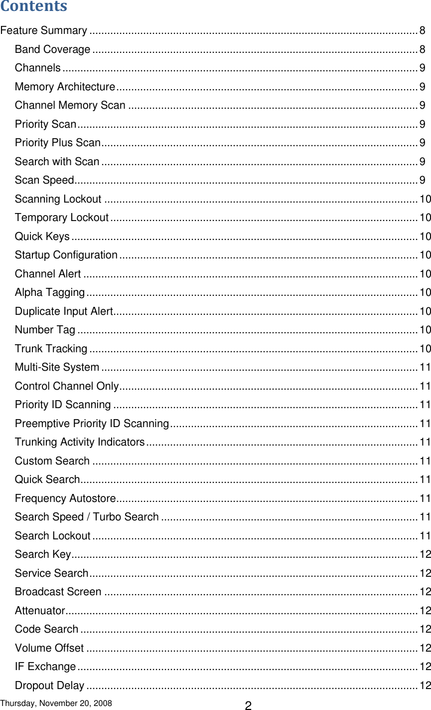 Thursday, November 20, 2008 2 Contents Feature Summary .............................................................................................................. 8 Band Coverage ............................................................................................................. 8 Channels ....................................................................................................................... 9 Memory Architecture ..................................................................................................... 9 Channel Memory Scan ................................................................................................. 9 Priority Scan .................................................................................................................. 9 Priority Plus Scan .......................................................................................................... 9 Search with Scan .......................................................................................................... 9 Scan Speed ................................................................................................................... 9 Scanning Lockout ......................................................................................................... 10 Temporary Lockout ....................................................................................................... 10 Quick Keys .................................................................................................................... 10 Startup Configuration .................................................................................................... 10 Channel Alert ................................................................................................................ 10 Alpha Tagging ............................................................................................................... 10 Duplicate Input Alert ...................................................................................................... 10 Number Tag .................................................................................................................. 10 Trunk Tracking .............................................................................................................. 10 Multi-Site System .......................................................................................................... 11 Control Channel Only .................................................................................................... 11 Priority ID Scanning ...................................................................................................... 11 Preemptive Priority ID Scanning ................................................................................... 11 Trunking Activity Indicators ........................................................................................... 11 Custom Search ............................................................................................................. 11 Quick Search ................................................................................................................. 11 Frequency Autostore ..................................................................................................... 11 Search Speed / Turbo Search ...................................................................................... 11 Search Lockout ............................................................................................................. 11 Search Key .................................................................................................................... 12 Service Search .............................................................................................................. 12 Broadcast Screen ......................................................................................................... 12 Attenuator ...................................................................................................................... 12 Code Search ................................................................................................................. 12 Volume Offset ............................................................................................................... 12 IF Exchange .................................................................................................................. 12 Dropout Delay ............................................................................................................... 12 