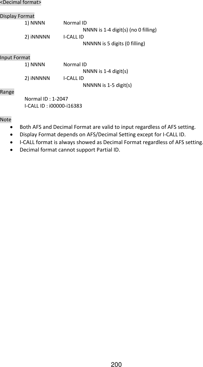 200   &lt;Decimal format&gt;    Display Format     1) NNNN  Normal ID           NNNN is 1-4 digit(s) (no 0 filling)     2) iNNNNN  I-CALL ID           NNNNN is 5 digits (0 filling)    Input Format     1) NNNN  Normal ID           NNNN is 1-4 digit(s)     2) iNNNNN  I-CALL ID              NNNNN is 1-5 digit(s)   Range     Normal ID : 1-2047     I-CALL ID : i00000-i16383    Note  Both AFS and Decimal Format are valid to input regardless of AFS setting.  Display Format depends on AFS/Decimal Setting except for I-CALL ID.  I-CALL format is always showed as Decimal Format regardless of AFS setting.  Decimal format cannot support Partial ID.  