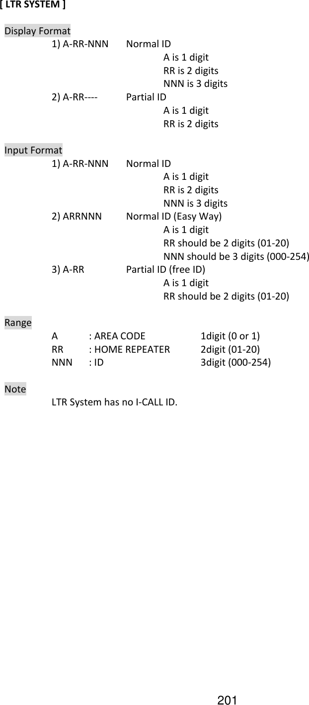 201 [ LTR SYSTEM ]    Display Format     1) A-RR-NNN  Normal ID           A is 1 digit           RR is 2 digits           NNN is 3 digits     2) A-RR----  Partial ID           A is 1 digit           RR is 2 digits    Input Format     1) A-RR-NNN  Normal ID       A is 1 digit           RR is 2 digits           NNN is 3 digits     2) ARRNNN  Normal ID (Easy Way)         A is 1 digit           RR should be 2 digits (01-20)           NNN should be 3 digits (000-254)     3) A-RR    Partial ID (free ID)           A is 1 digit           RR should be 2 digits (01-20)    Range     A  : AREA CODE     1digit (0 or 1)     RR  : HOME REPEATER  2digit (01-20)     NNN  : ID      3digit (000-254)    Note         LTR System has no I-CALL ID.    