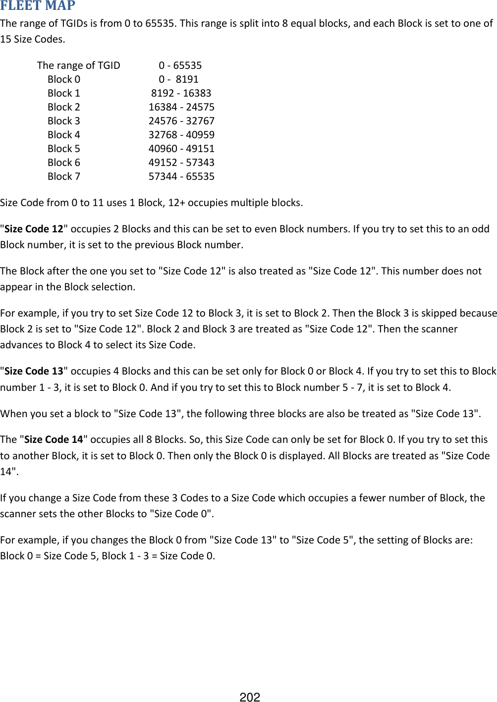 202 FLEET MAP The range of TGIDs is from 0 to 65535. This range is split into 8 equal blocks, and each Block is set to one of 15 Size Codes.   The range of TGID      0 - 65535      Block 0        0 -  8191      Block 1     8192 - 16383      Block 2    16384 - 24575      Block 3    24576 - 32767      Block 4    32768 - 40959      Block 5    40960 - 49151      Block 6    49152 - 57343      Block 7    57344 - 65535 Size Code from 0 to 11 uses 1 Block, 12+ occupies multiple blocks. &quot;Size Code 12&quot; occupies 2 Blocks and this can be set to even Block numbers. If you try to set this to an odd Block number, it is set to the previous Block number. The Block after the one you set to &quot;Size Code 12&quot; is also treated as &quot;Size Code 12&quot;. This number does not appear in the Block selection. For example, if you try to set Size Code 12 to Block 3, it is set to Block 2. Then the Block 3 is skipped because Block 2 is set to &quot;Size Code 12&quot;. Block 2 and Block 3 are treated as &quot;Size Code 12&quot;. Then the scanner advances to Block 4 to select its Size Code. &quot;Size Code 13&quot; occupies 4 Blocks and this can be set only for Block 0 or Block 4. If you try to set this to Block number 1 - 3, it is set to Block 0. And if you try to set this to Block number 5 - 7, it is set to Block 4. When you set a block to &quot;Size Code 13&quot;, the following three blocks are also be treated as &quot;Size Code 13&quot;. The &quot;Size Code 14&quot; occupies all 8 Blocks. So, this Size Code can only be set for Block 0. If you try to set this to another Block, it is set to Block 0. Then only the Block 0 is displayed. All Blocks are treated as &quot;Size Code 14&quot;. If you change a Size Code from these 3 Codes to a Size Code which occupies a fewer number of Block, the scanner sets the other Blocks to &quot;Size Code 0&quot;. For example, if you changes the Block 0 from &quot;Size Code 13&quot; to &quot;Size Code 5&quot;, the setting of Blocks are: Block 0 = Size Code 5, Block 1 - 3 = Size Code 0. 