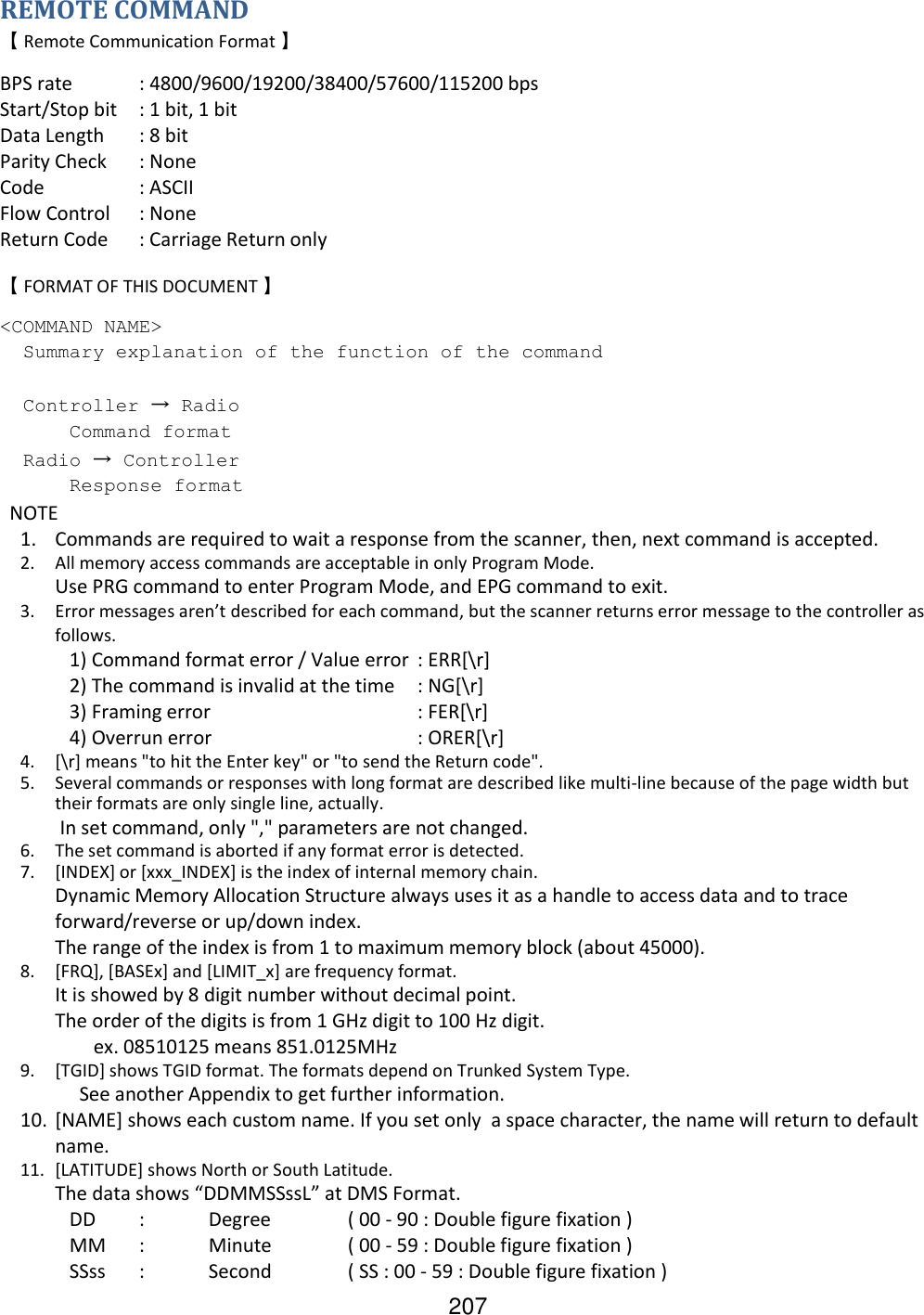 207 REMOTE COMMAND 【 Remote Communication Format 】 BPS rate  : 4800/9600/19200/38400/57600/115200 bps Start/Stop bit  : 1 bit, 1 bit Data Length  : 8 bit Parity Check  : None Code    : ASCII Flow Control  : None Return Code  : Carriage Return only 【 FORMAT OF THIS DOCUMENT 】 &lt;COMMAND NAME&gt;   Summary explanation of the function of the command    Controller → Radio  Command format   Radio → Controller  Response format   NOTE 1. Commands are required to wait a response from the scanner, then, next command is accepted. 2. All memory access commands are acceptable in only Program Mode. Use PRG command to enter Program Mode, and EPG command to exit. 3. Error messages aren’t described for each command, but the scanner returns error message to the controller as follows.  1) Command format error / Value error  : ERR[\r]  2) The command is invalid at the time  : NG[\r]  3) Framing error      : FER[\r]  4) Overrun error      : ORER[\r] 4. [\r] means &quot;to hit the Enter key&quot; or &quot;to send the Return code&quot;. 5. Several commands or responses with long format are described like multi-line because of the page width but their formats are only single line, actually.  In set command, only &quot;,&quot; parameters are not changed. 6. The set command is aborted if any format error is detected. 7. [INDEX] or [xxx_INDEX] is the index of internal memory chain. Dynamic Memory Allocation Structure always uses it as a handle to access data and to trace forward/reverse or up/down index. The range of the index is from 1 to maximum memory block (about 45000). 8. [FRQ], [BASEx] and [LIMIT_x] are frequency format.  It is showed by 8 digit number without decimal point. The order of the digits is from 1 GHz digit to 100 Hz digit.       ex. 08510125 means 851.0125MHz 9. [TGID] shows TGID format. The formats depend on Trunked System Type.      See another Appendix to get further information. 10. [NAME] shows each custom name. If you set only  a space character, the name will return to default name. 11. [LATITUDE] shows North or South Latitude.  The data shows “DDMMSSssL” at DMS Format.  DD  :  Degree   ( 00 - 90 : Double figure fixation )  MM  :  Minute   ( 00 - 59 : Double figure fixation )   SSss  :  Second   ( SS : 00 - 59 : Double figure fixation ) 