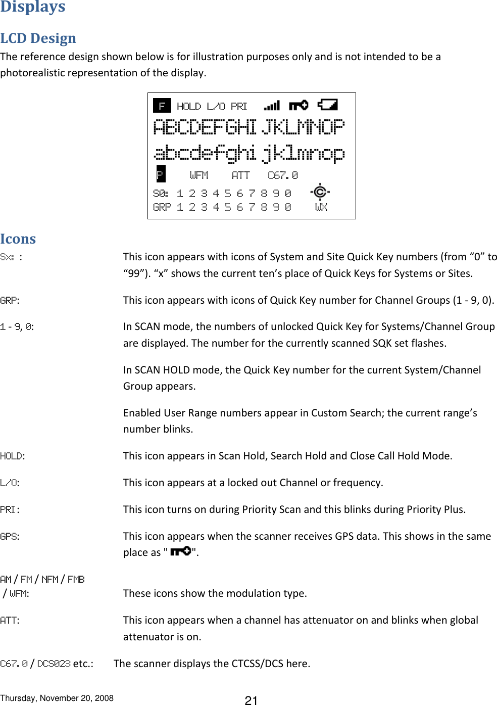 Thursday, November 20, 2008 21 Displays LCD Design The reference design shown below is for illustration purposes only and is not intended to be a photorealistic representation of the display.   F    HOLD  L/O  PRI        ABCDEFGHI JKLMNOP abcdefghi jklmnop   P         WFM        ATT      C67. 0 S0:   1  2  3  4  5  6  7  8  9  0       GRP  1  2  3  4  5  6  7  8  9  0        WX Icons Sx:  :  This icon appears with icons of System and Site Quick Key numbers (from “0” to “99”). “x” shows the current ten’s place of Quick Keys for Systems or Sites. GRP:  This icon appears with icons of Quick Key number for Channel Groups (1 - 9, 0). 1 - 9, 0:  In SCAN mode, the numbers of unlocked Quick Key for Systems/Channel Group are displayed. The number for the currently scanned SQK set flashes. In SCAN HOLD mode, the Quick Key number for the current System/Channel Group appears.  Enabled User Range numbers appear in Custom Search; the current range’s number blinks. HOLD:  This icon appears in Scan Hold, Search Hold and Close Call Hold Mode. L/O:  This icon appears at a locked out Channel or frequency. PRI :  This icon turns on during Priority Scan and this blinks during Priority Plus. GPS:  This icon appears when the scanner receives GPS data. This shows in the same place as &quot; &quot;. AM / FM / NFM / FMB  / WFM:  These icons show the modulation type.  ATT:  This icon appears when a channel has attenuator on and blinks when global attenuator is on. C67. 0 / DCS023 etc.:  The scanner displays the CTCSS/DCS here.  