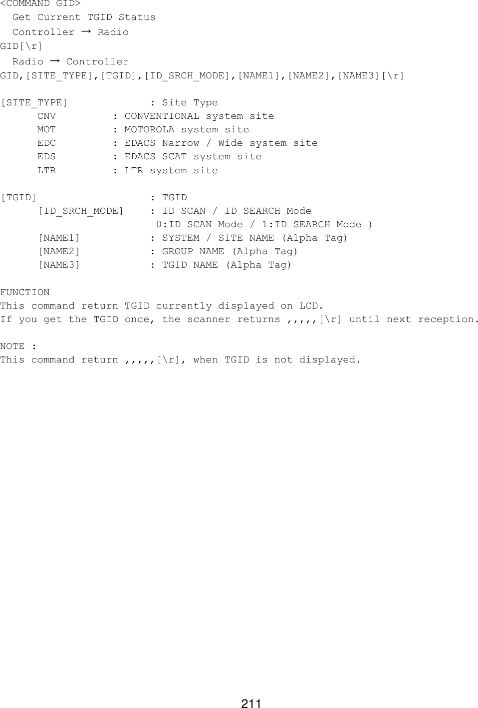 211 &lt;COMMAND GID&gt;   Get Current TGID Status   Controller → Radio GID[\r]   Radio → Controller GID,[SITE_TYPE],[TGID],[ID_SRCH_MODE],[NAME1],[NAME2],[NAME3][\r]  [SITE_TYPE]     : Site Type CNV    : CONVENTIONAL system site MOT    : MOTOROLA system site EDC    : EDACS Narrow / Wide system site EDS    : EDACS SCAT system site LTR    : LTR system site  [TGID]   : TGID [ID_SRCH_MODE]  : ID SCAN / ID SEARCH Mode        0:ID SCAN Mode / 1:ID SEARCH Mode ) [NAME1]    : SYSTEM / SITE NAME (Alpha Tag) [NAME2]    : GROUP NAME (Alpha Tag) [NAME3]    : TGID NAME (Alpha Tag)  FUNCTION This command return TGID currently displayed on LCD. If you get the TGID once, the scanner returns ,,,,,[\r] until next reception.  NOTE :  This command return ,,,,,[\r], when TGID is not displayed.  