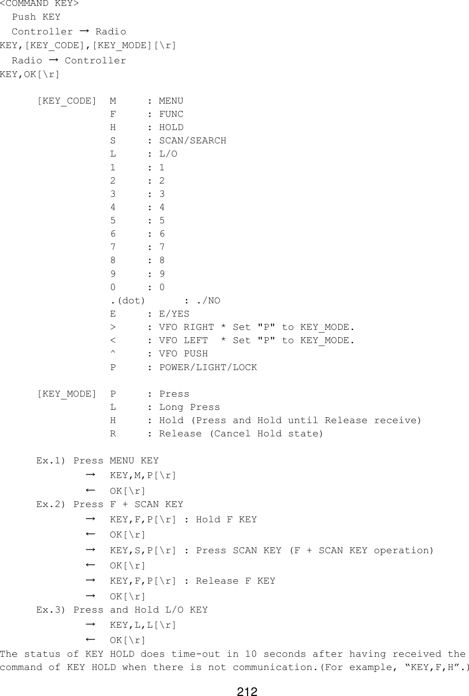 212 &lt;COMMAND KEY&gt;   Push KEY   Controller → Radio KEY,[KEY_CODE],[KEY_MODE][\r]   Radio → Controller KEY,OK[\r]   [KEY_CODE]  M  : MENU    F : FUNC    H : HOLD    S : SCAN/SEARCH    L : L/O    1 : 1    2 : 2    3 : 3    4 : 4    5 : 5    6 : 6    7 : 7    8 : 8    9 : 9    0 : 0    .(dot) : ./NO    E : E/YES    &gt; : VFO RIGHT * Set &quot;P&quot; to KEY_MODE.    &lt; : VFO LEFT * Set &quot;P&quot; to KEY_MODE.    ^ : VFO PUSH    P : POWER/LIGHT/LOCK   [KEY_MODE]  P  : Press    L : Long Press    H : Hold (Press and Hold until Release receive)    R : Release (Cancel Hold state)   Ex.1) Press MENU KEY       → KEY,M,P[\r]       ← OK[\r]  Ex.2) Press F + SCAN KEY       → KEY,F,P[\r] : Hold F KEY       ← OK[\r]       → KEY,S,P[\r] : Press SCAN KEY (F + SCAN KEY operation)       ← OK[\r]       → KEY,F,P[\r] : Release F KEY       → OK[\r]  Ex.3) Press and Hold L/O KEY       → KEY,L,L[\r]       ← OK[\r] The status of KEY HOLD does time-out in 10 seconds after having received the command of KEY HOLD when there is not communication.(For example, “KEY,F,H”.) 