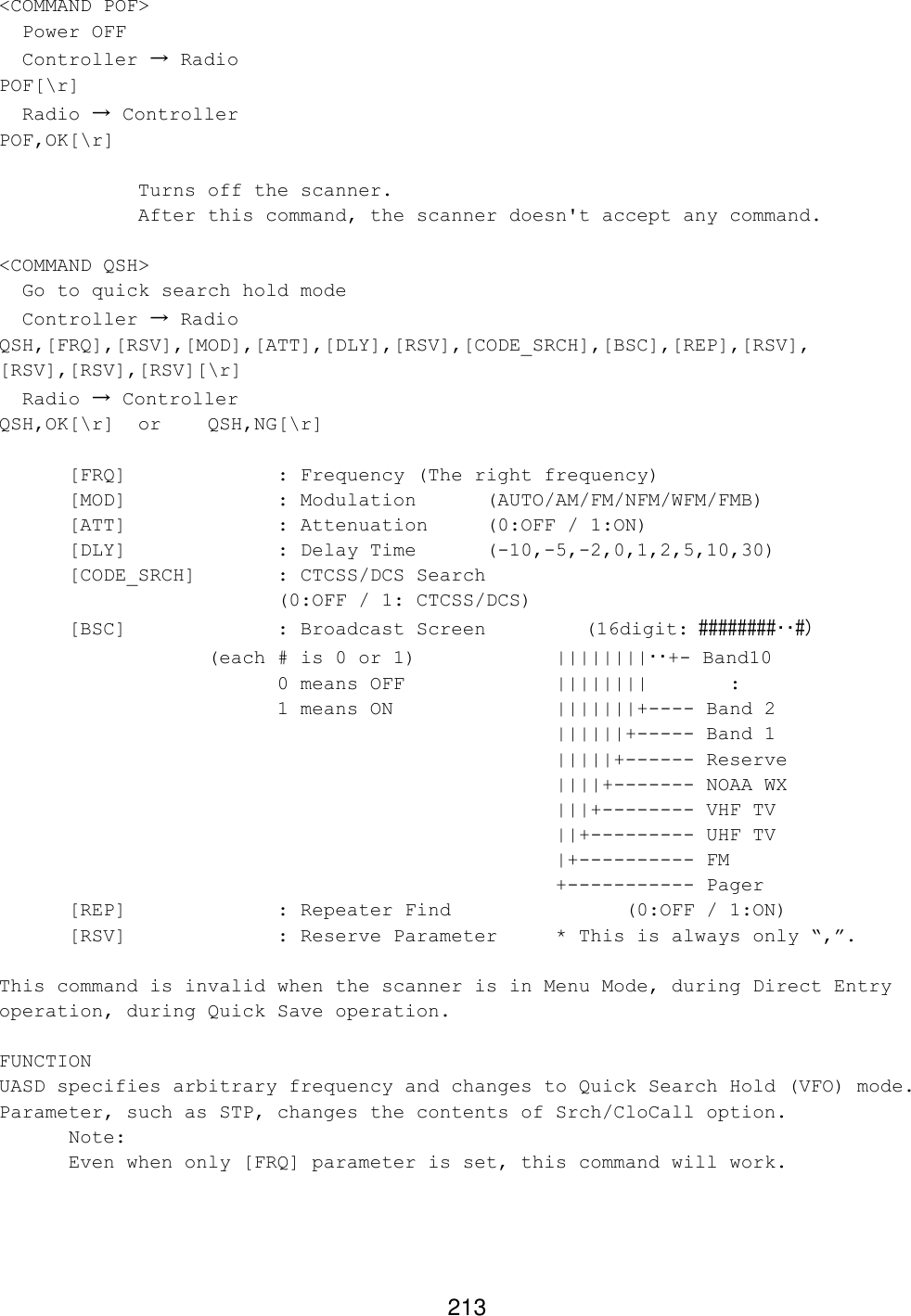 213 &lt;COMMAND POF&gt;   Power OFF   Controller → Radio POF[\r]   Radio → Controller POF,OK[\r]      Turns off the scanner.     After this command, the scanner doesn&apos;t accept any command.  &lt;COMMAND QSH&gt;   Go to quick search hold mode   Controller → Radio QSH,[FRQ],[RSV],[MOD],[ATT],[DLY],[RSV],[CODE_SRCH],[BSC],[REP],[RSV], [RSV],[RSV],[RSV][\r]   Radio → Controller QSH,OK[\r] or QSH,NG[\r]   [FRQ]     : Frequency (The right frequency) [MOD]             : Modulation (AUTO/AM/FM/NFM/WFM/FMB)  [ATT]     : Attenuation (0:OFF / 1:ON)  [DLY]     : Delay Time  (-10,-5,-2,0,1,2,5,10,30)  [CODE_SRCH]  : CTCSS/DCS Search   (0:OFF / 1: CTCSS/DCS)  [BSC]     : Broadcast Screen     (16digit: ########･･#)        (each # is 0 or 1)    ||||||||･･+- Band10     0 means OFF         ||||||||       :     1 means ON         |||||||+---- Band 2 ||||||+----- Band 1 |||||+------ Reserve ||||+------- NOAA WX |||+-------- VHF TV ||+--------- UHF TV |+---------- FM +----------- Pager  [REP]     : Repeater Find      (0:OFF / 1:ON) [RSV]     : Reserve Parameter * This is always only “,”.  This command is invalid when the scanner is in Menu Mode, during Direct Entry operation, during Quick Save operation.  FUNCTION UASD specifies arbitrary frequency and changes to Quick Search Hold (VFO) mode. Parameter, such as STP, changes the contents of Srch/CloCall option.  Note:  Even when only [FRQ] parameter is set, this command will work.  