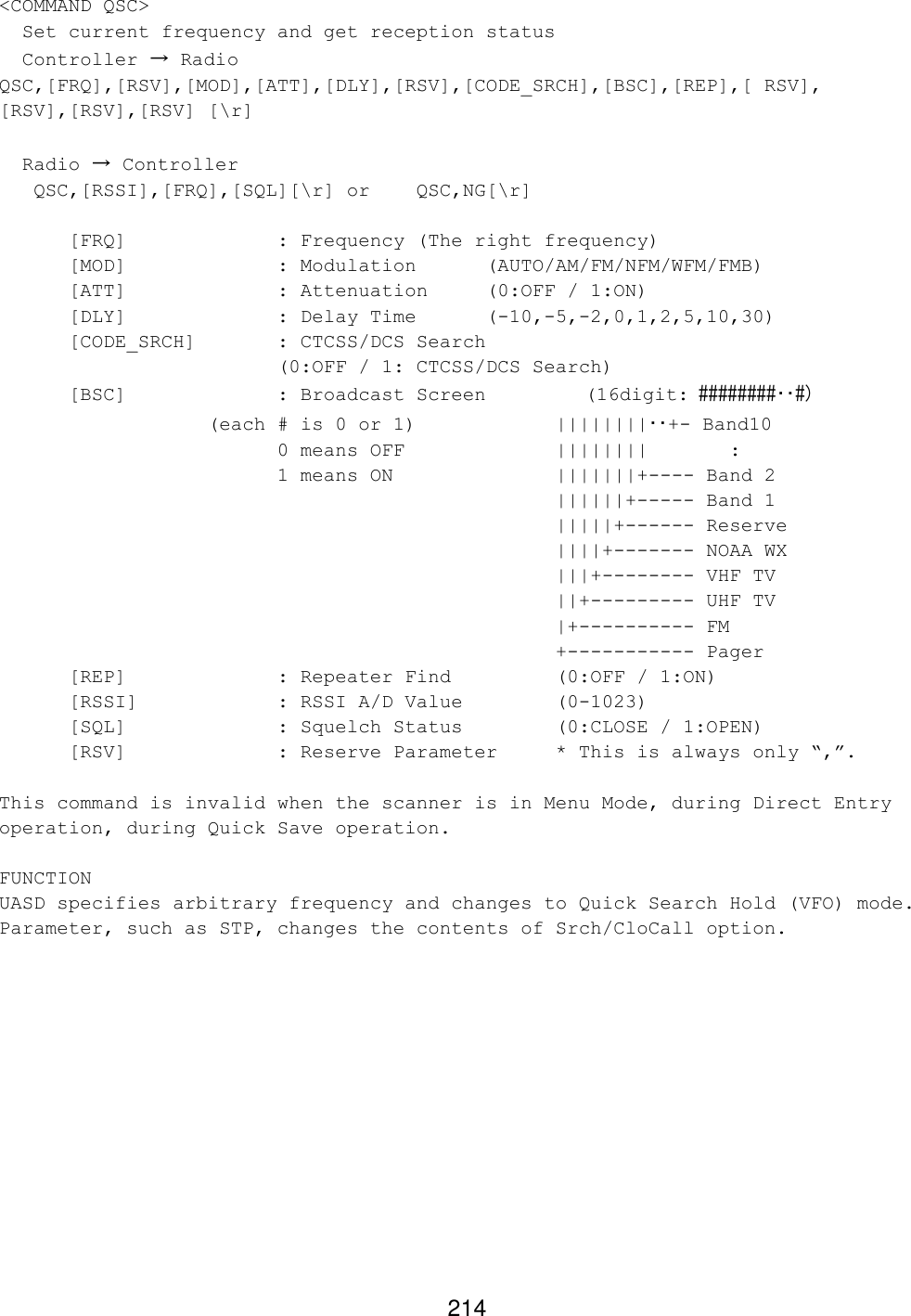 214 &lt;COMMAND QSC&gt;   Set current frequency and get reception status   Controller → Radio QSC,[FRQ],[RSV],[MOD],[ATT],[DLY],[RSV],[CODE_SRCH],[BSC],[REP],[ RSV], [RSV],[RSV],[RSV] [\r]    Radio → Controller    QSC,[RSSI],[FRQ],[SQL][\r] or QSC,NG[\r]   [FRQ]     : Frequency (The right frequency) [MOD]             : Modulation (AUTO/AM/FM/NFM/WFM/FMB)  [ATT]     : Attenuation (0:OFF / 1:ON)  [DLY]     : Delay Time  (-10,-5,-2,0,1,2,5,10,30) [CODE_SRCH]  : CTCSS/DCS Search   (0:OFF / 1: CTCSS/DCS Search)  [BSC]     : Broadcast Screen     (16digit: ########･･#)        (each # is 0 or 1)    ||||||||･･+- Band10     0 means OFF     ||||||||       :     1 means ON      |||||||+---- Band 2 ||||||+----- Band 1 |||||+------ Reserve ||||+------- NOAA WX |||+-------- VHF TV ||+--------- UHF TV |+---------- FM +----------- Pager  [REP]     : Repeater Find    (0:OFF / 1:ON)  [RSSI]    : RSSI A/D Value    (0-1023) [SQL]     : Squelch Status    (0:CLOSE / 1:OPEN) [RSV]     : Reserve Parameter * This is always only “,”.  This command is invalid when the scanner is in Menu Mode, during Direct Entry operation, during Quick Save operation.  FUNCTION UASD specifies arbitrary frequency and changes to Quick Search Hold (VFO) mode. Parameter, such as STP, changes the contents of Srch/CloCall option.   