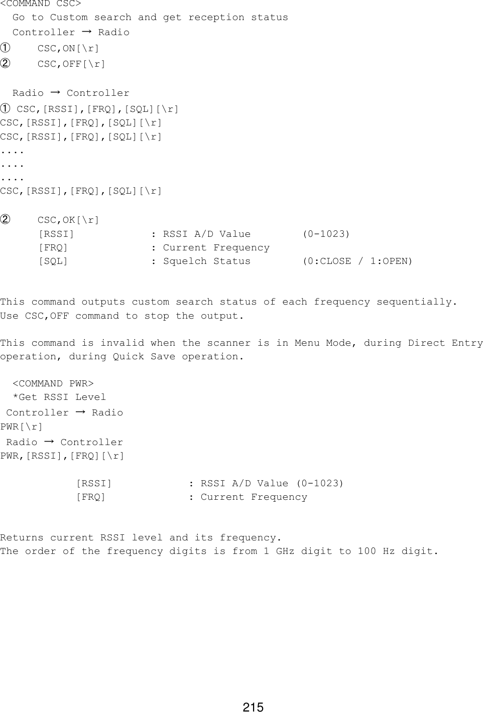 215 &lt;COMMAND CSC&gt;   Go to Custom search and get reception status   Controller → Radio ① CSC,ON[\r] ② CSC,OFF[\r]    Radio → Controller ① CSC,[RSSI],[FRQ],[SQL][\r] CSC,[RSSI],[FRQ],[SQL][\r] CSC,[RSSI],[FRQ],[SQL][\r] .... .... .... CSC,[RSSI],[FRQ],[SQL][\r]  ② CSC,OK[\r]  [RSSI]    : RSSI A/D Value    (0-1023)  [FRQ]     : Current Frequency [SQL]     : Squelch Status    (0:CLOSE / 1:OPEN)   This command outputs custom search status of each frequency sequentially. Use CSC,OFF command to stop the output.  This command is invalid when the scanner is in Menu Mode, during Direct Entry operation, during Quick Save operation.    &lt;COMMAND PWR&gt;   *Get RSSI Level  Controller → Radio PWR[\r]  Radio → Controller PWR,[RSSI],[FRQ][\r]      [RSSI]    : RSSI A/D Value (0-1023)     [FRQ]     : Current Frequency   Returns current RSSI level and its frequency. The order of the frequency digits is from 1 GHz digit to 100 Hz digit.  