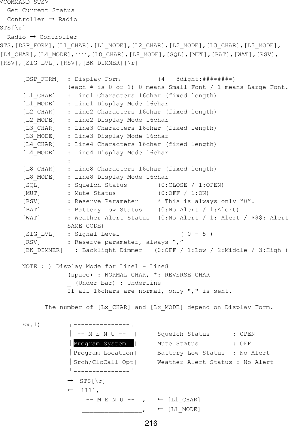 216 &lt;COMMAND STS&gt;   Get Current Status   Controller → Radio STS[\r]   Radio → Controller STS,[DSP_FORM],[L1_CHAR],[L1_MODE],[L2_CHAR],[L2_MODE],[L3_CHAR],[L3_MODE], [L4_CHAR],[L4_MODE],････,[L8_CHAR],[L8_MODE],[SQL],[MUT],[BAT],[WAT],[RSV], [RSV],[SIG_LVL],[RSV],[BK_DIMMER][\r]  [DSP_FORM] : Display Form    (4 - 8dight:########)        (each # is 0 or 1) 0 means Small Font / 1 means Large Font. [L1_CHAR] : Line1 Characters 16char (fixed length) [L1_MODE] : Line1 Display Mode 16char [L2_CHAR] : Line2 Characters 16char (fixed length) [L2_MODE] : Line2 Display Mode 16char [L3_CHAR] : Line3 Characters 16char (fixed length) [L3_MODE] : Line3 Display Mode 16char [L4_CHAR] : Line4 Characters 16char (fixed length) [L4_MODE] : Line4 Display Mode 16char     : [L8_CHAR] : Line8 Characters 16char (fixed length) [L8_MODE] : Line8 Display Mode 16char [SQL]   : Squelch Status    (0:CLOSE / 1:OPEN) [MUT]   : Mute Status    (0:OFF / 1:ON) [RSV]   : Reserve Parameter * This is always only “0”. [BAT]   : Battery Low Status (0:No Alert / 1:Alert) [WAT] : Weather Alert Status  (0:No Alert / 1: Alert / $$$: Alert  SAME CODE) [SIG_LVL] : Signal Level      ( 0 – 5 ) [RSV]   : Reserve parameter, always “,”         [BK_DIMMER]   : Backlight Dimmer   (0:OFF / 1:Low / 2:Middle / 3:High )   NOTE : ) Display Mode for Line1 – Line8    (space) : NORMAL CHAR, *: REVERSE CHAR    _ (Under bar) : Underline    If all 16chars are normal, only &quot;,&quot; is sent.       The number of [Lx_CHAR] and [Lx_MODE] depend on Display Form.      Ex.1)   ┌---------------┐    │ -- M E N U --  |  Squelch Status   : OPEN    │Program System  |  Mute Status     : OFF    │Program Location| Battery Low Status  : No Alert    │Srch/CloCall Opt| Weather Alert Status : No Alert    └---------------┘    → STS[\r]    ←  1111,         -- M E N U --  ,  ← [L1_CHAR]        ________________,   ← [L1_MODE] 