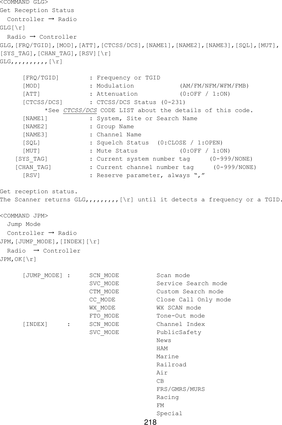 218 &lt;COMMAND GLG&gt; Get Reception Status   Controller → Radio GLG[\r]   Radio → Controller GLG,[FRQ/TGID],[MOD],[ATT],[CTCSS/DCS],[NAME1],[NAME2],[NAME3],[SQL],[MUT], [SYS_TAG],[CHAN_TAG],[RSV][\r] GLG,,,,,,,,,,[\r]   [FRQ/TGID]    : Frequency or TGID  [MOD]     : Modulation    (AM/FM/NFM/WFM/FMB)  [ATT]     : Attenuation    (0:OFF / 1:ON)  [CTCSS/DCS]   : CTCSS/DCS Status (0-231) *See CTCSS/DCS CODE LIST about the details of this code.  [NAME1]    : System, Site or Search Name  [NAME2]    : Group Name  [NAME3]    : Channel Name  [SQL]     : Squelch Status (0:CLOSE / 1:OPEN)  [MUT]     : Mute Status    (0:OFF / 1:ON)     [SYS_TAG]    : Current system number tag     (0-999/NONE)     [CHAN_TAG]    : Current channel number tag     (0-999/NONE) [RSV]     : Reserve parameter, always “,”  Get reception status. The Scanner returns GLG,,,,,,,,,[\r] until it detects a frequency or a TGID.  &lt;COMMAND JPM&gt;   Jump Mode    Controller → Radio JPM,[JUMP_MODE],[INDEX][\r]   Radio  → Controller JPM,OK[\r]   [JUMP_MODE] :  SCN_MODE    Scan mode     SVC_MODE    Service Search mode     CTM_MODE    Custom Search mode     CC_MODE    Close Call Only mode     WX_MODE    WX SCAN mode     FTO_MODE    Tone-Out mode  [INDEX]  :  SCN_MODE    Channel Index     SVC_MODE    PublicSafety        News            HAM            Marine          Railroad          Air            CB            FRS/GMRS/MURS          Racing          FM            Special   