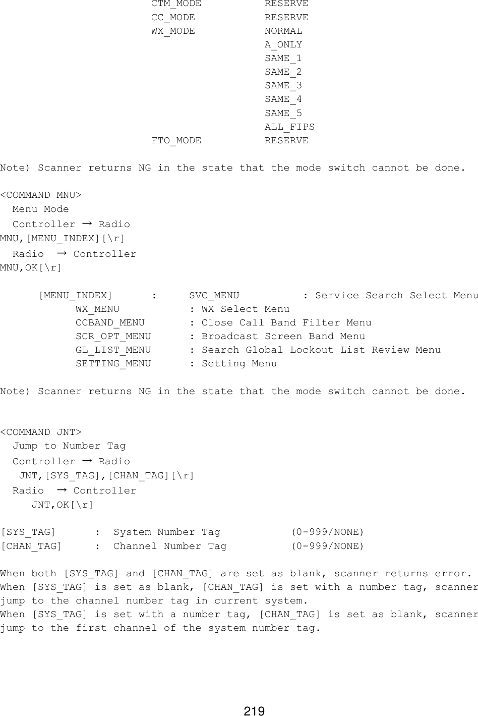 219     CTM_MODE    RESERVE     CC_MODE    RESERVE     WX_MODE    NORMAL          A_ONLY          SAME_1          SAME_2          SAME_3          SAME_4          SAME_5          ALL_FIPS     FTO_MODE    RESERVE  Note) Scanner returns NG in the state that the mode switch cannot be done.  &lt;COMMAND MNU&gt;   Menu Mode    Controller → Radio MNU,[MENU_INDEX][\r]   Radio  → Controller MNU,OK[\r]   [MENU_INDEX]  :  SVC_MENU    : Service Search Select Menu     WX_MENU    : WX Select Menu     CCBAND_MENU   : Close Call Band Filter Menu     SCR_OPT_MENU : Broadcast Screen Band Menu     GL_LIST_MENU   : Search Global Lockout List Review Menu     SETTING_MENU : Setting Menu  Note) Scanner returns NG in the state that the mode switch cannot be done.   &lt;COMMAND JNT&gt;   Jump to Number Tag    Controller → Radio    JNT,[SYS_TAG],[CHAN_TAG][\r]   Radio  → Controller      JNT,OK[\r]  [SYS_TAG]      :  System Number Tag           (0-999/NONE)  [CHAN_TAG]    :  Channel Number Tag          (0-999/NONE)  When both [SYS_TAG] and [CHAN_TAG] are set as blank, scanner returns error. When [SYS_TAG] is set as blank, [CHAN_TAG] is set with a number tag, scanner jump to the channel number tag in current system. When [SYS_TAG] is set with a number tag, [CHAN_TAG] is set as blank, scanner jump to the first channel of the system number tag.    