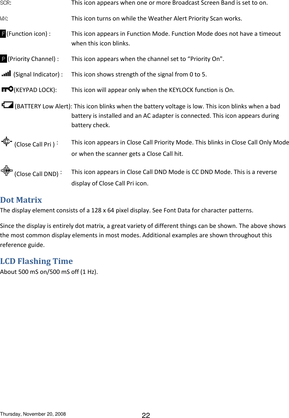 Thursday, November 20, 2008 22 SCR:  This icon appears when one or more Broadcast Screen Band is set to on. WX:  This icon turns on while the Weather Alert Priority Scan works.  F  (Function icon) :  This icon appears in Function Mode. Function Mode does not have a timeout when this icon blinks.  P  (Priority Channel) :  This icon appears when the channel set to “Priority On&quot;.  (Signal Indicator) :  This icon shows strength of the signal from 0 to 5.  (KEYPAD LOCK):  This icon will appear only when the KEYLOCK function is On. (BATTERY Low Alert): This icon blinks when the battery voltage is low. This icon blinks when a bad battery is installed and an AC adapter is connected. This icon appears during battery check.  (Close Call Pri ) :  This icon appears in Close Call Priority Mode. This blinks in Close Call Only Mode or when the scanner gets a Close Call hit.  (Close Call DND) :  This icon appears in Close Call DND Mode is CC DND Mode. This is a reverse display of Close Call Pri icon. Dot Matrix The display element consists of a 128 x 64 pixel display. See Font Data for character patterns. Since the display is entirely dot matrix, a great variety of different things can be shown. The above shows the most common display elements in most modes. Additional examples are shown throughout this reference guide. LCD Flashing Time About 500 mS on/500 mS off (1 Hz). 