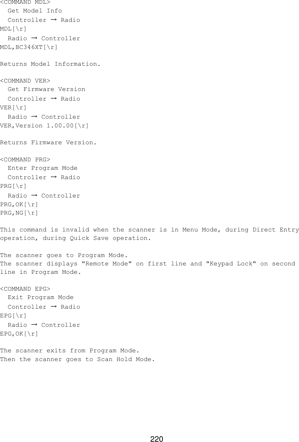 220 &lt;COMMAND MDL&gt;   Get Model Info   Controller → Radio MDL[\r]   Radio → Controller MDL,BC346XT[\r]  Returns Model Information.  &lt;COMMAND VER&gt;   Get Firmware Version   Controller → Radio VER[\r]   Radio → Controller VER,Version 1.00.00[\r]  Returns Firmware Version.  &lt;COMMAND PRG&gt;   Enter Program Mode   Controller → Radio PRG[\r]   Radio → Controller PRG,OK[\r] PRG,NG[\r]  This command is invalid when the scanner is in Menu Mode, during Direct Entry operation, during Quick Save operation.  The scanner goes to Program Mode. The scanner displays &quot;Remote Mode&quot; on first line and &quot;Keypad Lock&quot; on second line in Program Mode.  &lt;COMMAND EPG&gt;   Exit Program Mode   Controller → Radio EPG[\r]   Radio → Controller EPG,OK[\r]  The scanner exits from Program Mode. Then the scanner goes to Scan Hold Mode.   