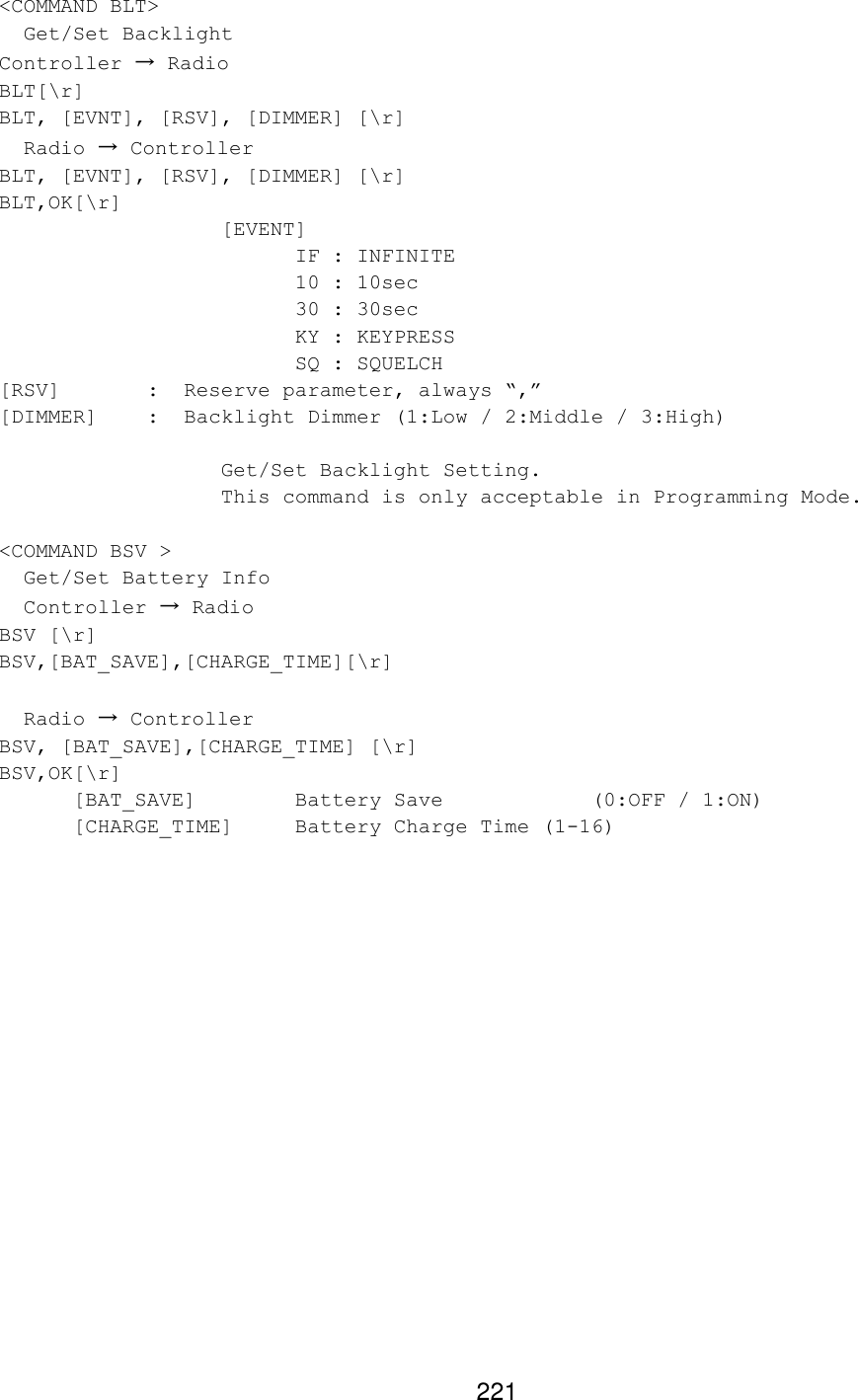 221 &lt;COMMAND BLT&gt;   Get/Set Backlight  Controller → Radio BLT[\r] BLT, [EVNT], [RSV], [DIMMER] [\r]   Radio → Controller BLT, [EVNT], [RSV], [DIMMER] [\r] BLT,OK[\r]    [EVENT]     IF : INFINITE     10 : 10sec     30 : 30sec     KY : KEYPRESS     SQ : SQUELCH [RSV]   :  Reserve parameter, always “,” [DIMMER]    :  Backlight Dimmer (1:Low / 2:Middle / 3:High)     Get/Set Backlight Setting.    This command is only acceptable in Programming Mode.  &lt;COMMAND BSV &gt;   Get/Set Battery Info   Controller → Radio BSV [\r] BSV,[BAT_SAVE],[CHARGE_TIME][\r]    Radio → Controller BSV, [BAT_SAVE],[CHARGE_TIME] [\r] BSV,OK[\r] [BAT_SAVE]    Battery Save     (0:OFF / 1:ON) [CHARGE_TIME] Battery Charge Time (1-16)   