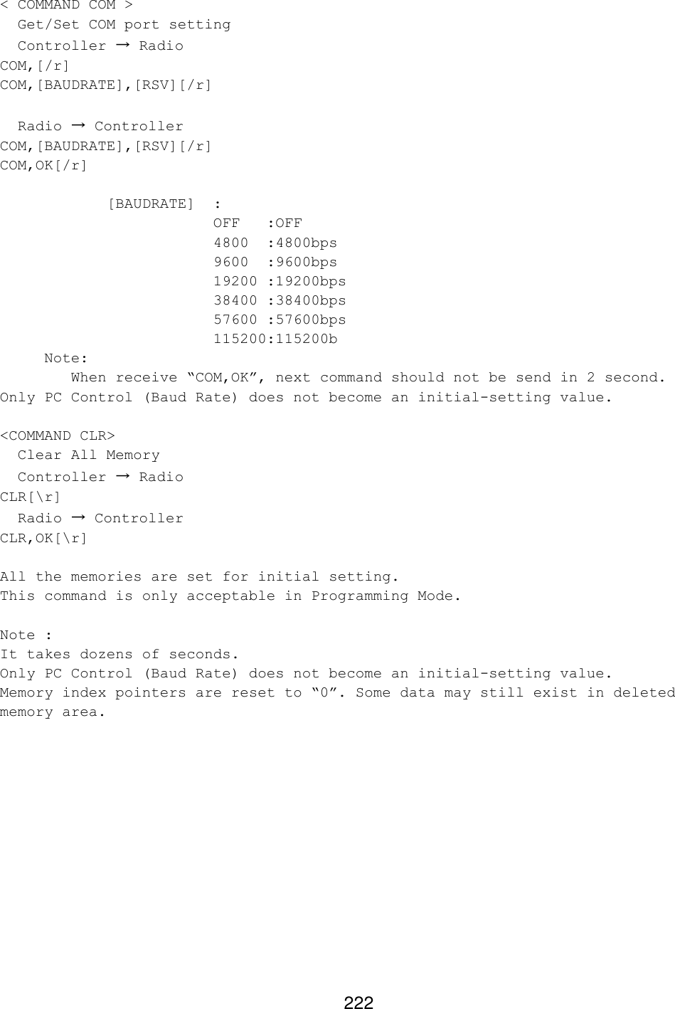 222 &lt; COMMAND COM &gt;   Get/Set COM port setting   Controller → Radio COM,[/r] COM,[BAUDRATE],[RSV][/r]    Radio → Controller COM,[BAUDRATE],[RSV][/r] COM,OK[/r]      [BAUDRATE] :      OFF :OFF     4800  :4800bps     9600  :9600bps     19200 :19200bps     38400 :38400bps     57600 :57600bps     115200:115200b      Note:          When receive “COM,OK”, next command should not be send in 2 second. Only PC Control (Baud Rate) does not become an initial-setting value.  &lt;COMMAND CLR&gt;   Clear All Memory   Controller → Radio CLR[\r]   Radio → Controller CLR,OK[\r]  All the memories are set for initial setting. This command is only acceptable in Programming Mode.  Note :  It takes dozens of seconds. Only PC Control (Baud Rate) does not become an initial-setting value. Memory index pointers are reset to “0”. Some data may still exist in deleted memory area.  