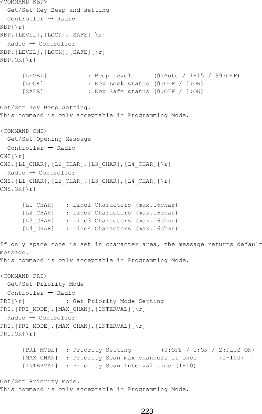 223 &lt;COMMAND KBP&gt;   Get/Set Key Beep and setting   Controller → Radio KBP[\r] KBP,[LEVEL],[LOCK],[SAFE][\r]   Radio → Controller KBP,[LEVEL],[LOCK],[SAFE][\r] KBP,OK[\r]    [LEVEL]    : Beep Level (0:Auto / 1-15 / 99:OFF) [LOCK]    : Key Lock status (0:OFF / 1:ON) [SAFE]    : Key Safe status (0:OFF / 1:ON)  Get/Set Key Beep Setting. This command is only acceptable in Programming Mode.  &lt;COMMAND OMS&gt;   Get/Set Opening Message   Controller → Radio OMS[\r] OMS,[L1_CHAR],[L2_CHAR],[L3_CHAR],[L4_CHAR][\r]   Radio → Controller OMS,[L1_CHAR],[L2_CHAR],[L3_CHAR],[L4_CHAR][\r] OMS,OK[\r]   [L1_CHAR] : Line1 Characters (max.16char)  [L2_CHAR] : Line2 Characters (max.16char)  [L3_CHAR] : Line3 Characters (max.16char)   [L4_CHAR] : Line4 Characters (max.16char)  If only space code is set in character area, the message returns default message. This command is only acceptable in Programming Mode.  &lt;COMMAND PRI&gt;   Get/Set Priority Mode   Controller → Radio PRI[\r]    : Get Priority Mode Setting PRI,[PRI_MODE],[MAX_CHAN],[INTERVAL][\r]    Radio → Controller PRI,[PRI_MODE],[MAX_CHAN],[INTERVAL][\r] PRI,OK[\r]  [PRI_MODE]  : Priority Setting   (0:OFF / 1:ON / 2:PLUS ON) [MAX_CHAN] : Priority Scan max channels at once (1-100) [INTERVAL]  : Priority Scan Interval time (1-10)  Get/Set Priority Mode. This command is only acceptable in Programming Mode.  