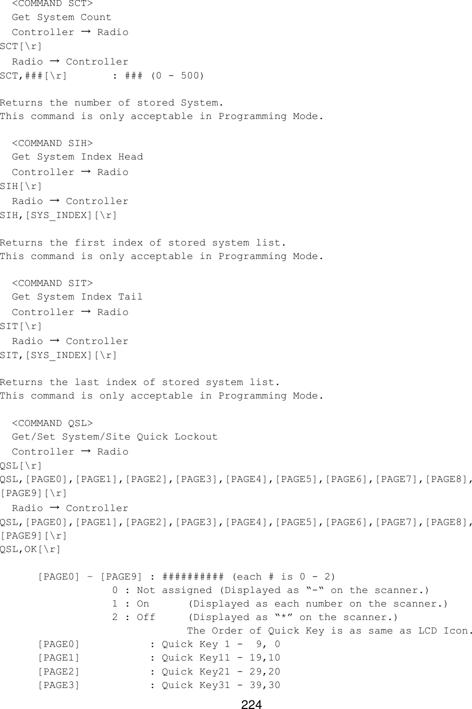 224   &lt;COMMAND SCT&gt;   Get System Count   Controller → Radio SCT[\r]   Radio → Controller SCT,###[\r]   : ### (0 - 500)  Returns the number of stored System. This command is only acceptable in Programming Mode.    &lt;COMMAND SIH&gt;   Get System Index Head   Controller → Radio SIH[\r]   Radio → Controller SIH,[SYS_INDEX][\r]  Returns the first index of stored system list. This command is only acceptable in Programming Mode.    &lt;COMMAND SIT&gt;   Get System Index Tail   Controller → Radio SIT[\r]   Radio → Controller SIT,[SYS_INDEX][\r]  Returns the last index of stored system list. This command is only acceptable in Programming Mode.    &lt;COMMAND QSL&gt;   Get/Set System/Site Quick Lockout   Controller → Radio QSL[\r] QSL,[PAGE0],[PAGE1],[PAGE2],[PAGE3],[PAGE4],[PAGE5],[PAGE6],[PAGE7],[PAGE8], [PAGE9][\r]   Radio → Controller QSL,[PAGE0],[PAGE1],[PAGE2],[PAGE3],[PAGE4],[PAGE5],[PAGE6],[PAGE7],[PAGE8], [PAGE9][\r] QSL,OK[\r]     [PAGE0] – [PAGE9] : ########## (each # is 0 - 2)    0 : Not assigned (Displayed as “-“ on the scanner.)    1 : On (Displayed as each number on the scanner.)    2 : Off  (Displayed as “*” on the scanner.)      The Order of Quick Key is as same as LCD Icon. [PAGE0]    : Quick Key 1 -  9, 0 [PAGE1]    : Quick Key11 - 19,10 [PAGE2]    : Quick Key21 - 29,20 [PAGE3]    : Quick Key31 - 39,30 