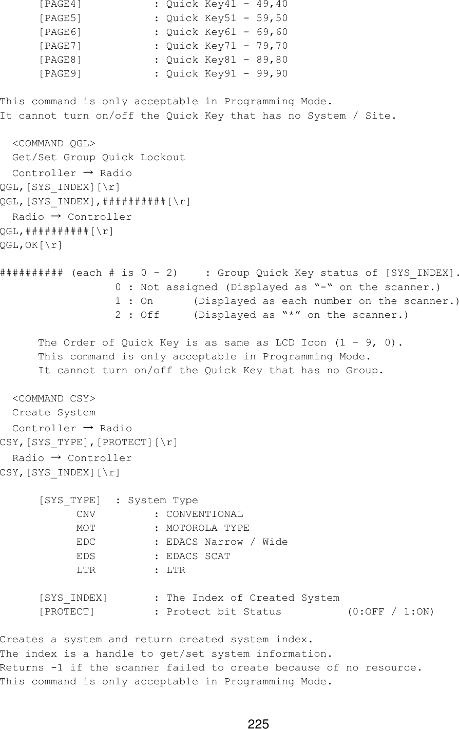 225 [PAGE4]    : Quick Key41 - 49,40 [PAGE5]    : Quick Key51 - 59,50 [PAGE6]    : Quick Key61 - 69,60 [PAGE7]    : Quick Key71 - 79,70 [PAGE8]    : Quick Key81 - 89,80 [PAGE9]    : Quick Key91 - 99,90  This command is only acceptable in Programming Mode. It cannot turn on/off the Quick Key that has no System / Site.    &lt;COMMAND QGL&gt;   Get/Set Group Quick Lockout   Controller → Radio QGL,[SYS_INDEX][\r] QGL,[SYS_INDEX],##########[\r]   Radio → Controller QGL,##########[\r] QGL,OK[\r]  ########## (each # is 0 - 2)    : Group Quick Key status of [SYS_INDEX].    0 : Not assigned (Displayed as “-“ on the scanner.)    1 : On (Displayed as each number on the scanner.)    2 : Off (Displayed as “*” on the scanner.)   The Order of Quick Key is as same as LCD Icon (1 – 9, 0).  This command is only acceptable in Programming Mode.  It cannot turn on/off the Quick Key that has no Group.    &lt;COMMAND CSY&gt;   Create System   Controller → Radio CSY,[SYS_TYPE],[PROTECT][\r]   Radio → Controller CSY,[SYS_INDEX][\r]   [SYS_TYPE] : System Type CNV    : CONVENTIONAL MOT    : MOTOROLA TYPE EDC    : EDACS Narrow / Wide EDS    : EDACS SCAT LTR    : LTR   [SYS_INDEX]       : The Index of Created System [PROTECT]    : Protect bit Status    (0:OFF / 1:ON)  Creates a system and return created system index. The index is a handle to get/set system information. Returns -1 if the scanner failed to create because of no resource. This command is only acceptable in Programming Mode.  