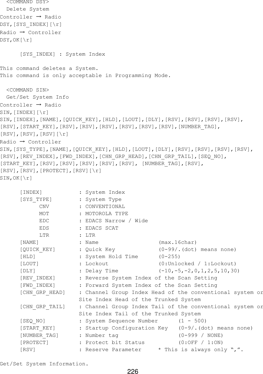 226   &lt;COMMAND DSY&gt;   Delete System Controller → Radio DSY,[SYS_INDEX][\r] Radio → Controller DSY,OK[\r]   [SYS_INDEX] : System Index  This command deletes a System. This command is only acceptable in Programming Mode.    &lt;COMMAND SIN&gt;   Get/Set System Info Controller → Radio SIN,[INDEX][\r] SIN,[INDEX],[NAME],[QUICK_KEY],[HLD],[LOUT],[DLY],[RSV],[RSV],[RSV],[RSV], [RSV],[START_KEY],[RSV],[RSV],[RSV],[RSV],[RSV],[RSV],[NUMBER_TAG], [RSV],[RSV],[RSV][\r] Radio → Controller SIN,[SYS_TYPE],[NAME],[QUICK_KEY],[HLD],[LOUT],[DLY],[RSV],[RSV],[RSV],[RSV], [RSV],[REV_INDEX],[FWD_INDEX],[CHN_GRP_HEAD],[CHN_GRP_TAIL],[SEQ_NO], [START_KEY],[RSV],[RSV],[RSV],[RSV],[RSV], [NUMBER_TAG],[RSV], [RSV],[RSV],[PROTECT],[RSV][\r] SIN,OK[\r]   [INDEX]    : System Index  [SYS_TYPE]    : System Type CNV    : CONVENTIONAL MOT    : MOTOROLA TYPE EDC    : EDACS Narrow / Wide EDS    : EDACS SCAT LTR    : LTR  [NAME]    : Name       (max.16char)  [QUICK_KEY]   : Quick Key     (0-99/.(dot) means none)  [HLD]     : System Hold Time  (0-255)  [LOUT]    : Lockout      (0:Unlocked / 1:Lockout)  [DLY]     : Delay Time    (-10,-5,-2,0,1,2,5,10,30) [REV_INDEX]   : Reverse System Index of the Scan Setting [FWD_INDEX]   : Forward System Index of the Scan Setting [CHN_GRP_HEAD] : Channel Group Index Head of the conventional system or Site Index Head of the Trunked System [CHN_GRP_TAIL] : Channel Group Index Tail of the conventional system or Site Index Tail of the Trunked System [SEQ_NO]    : System Sequence Number  (1 - 500) [START_KEY]   : Startup Configuration Key  (0-9/.(dot) means none) [NUMBER_TAG] : Number tag       (0-999 / NONE) [PROTECT]    : Protect bit Status    (0:OFF / 1:ON) [RSV]     : Reserve Parameter * This is always only “,”.  Get/Set System Information. 