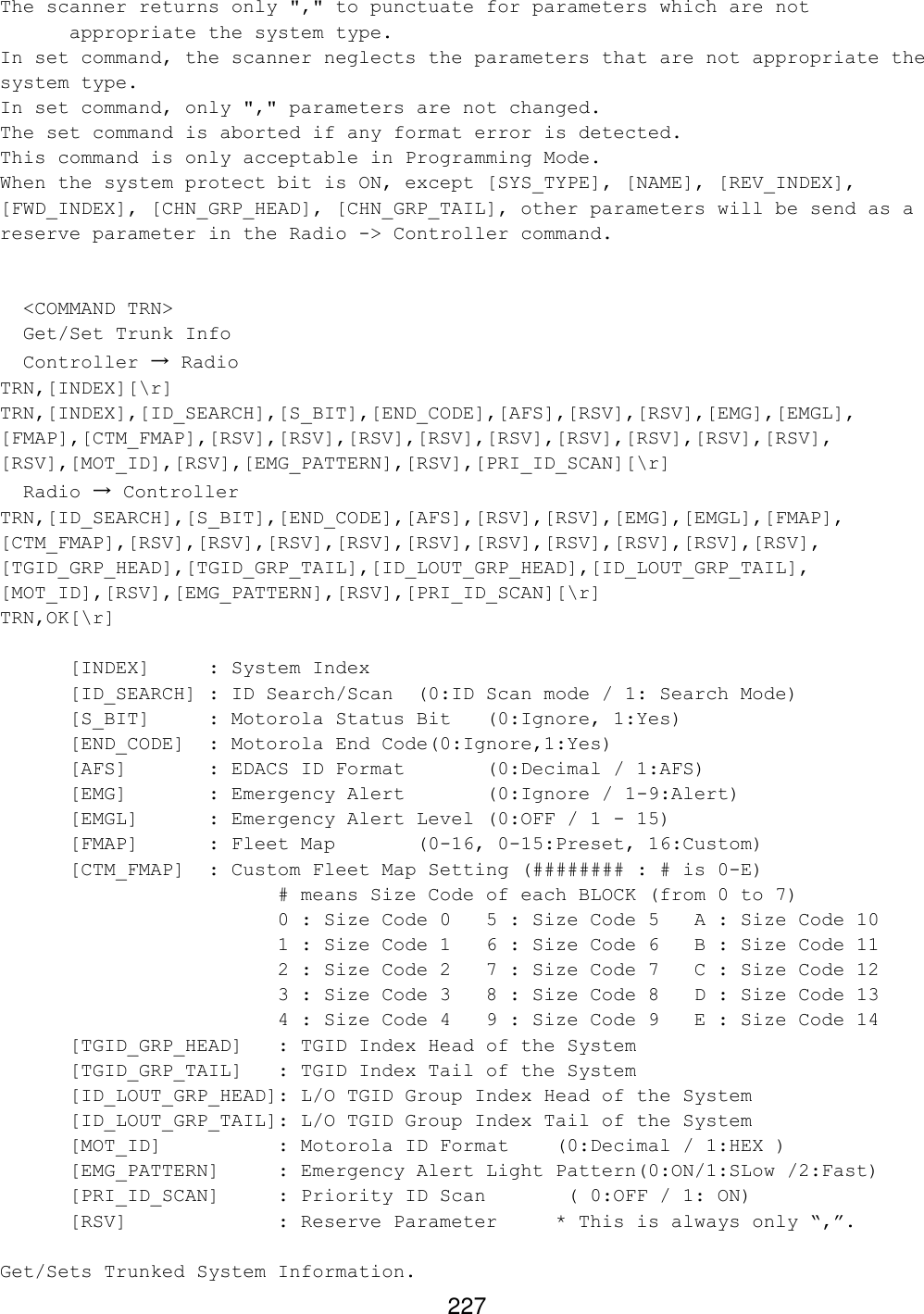 227 The scanner returns only &quot;,&quot; to punctuate for parameters which are not appropriate the system type. In set command, the scanner neglects the parameters that are not appropriate the system type. In set command, only &quot;,&quot; parameters are not changed. The set command is aborted if any format error is detected. This command is only acceptable in Programming Mode. When the system protect bit is ON, except [SYS_TYPE], [NAME], [REV_INDEX], [FWD_INDEX], [CHN_GRP_HEAD], [CHN_GRP_TAIL], other parameters will be send as a reserve parameter in the Radio -&gt; Controller command.     &lt;COMMAND TRN&gt;   Get/Set Trunk Info   Controller → Radio TRN,[INDEX][\r] TRN,[INDEX],[ID_SEARCH],[S_BIT],[END_CODE],[AFS],[RSV],[RSV],[EMG],[EMGL], [FMAP],[CTM_FMAP],[RSV],[RSV],[RSV],[RSV],[RSV],[RSV],[RSV],[RSV],[RSV], [RSV],[MOT_ID],[RSV],[EMG_PATTERN],[RSV],[PRI_ID_SCAN][\r]   Radio → Controller TRN,[ID_SEARCH],[S_BIT],[END_CODE],[AFS],[RSV],[RSV],[EMG],[EMGL],[FMAP], [CTM_FMAP],[RSV],[RSV],[RSV],[RSV],[RSV],[RSV],[RSV],[RSV],[RSV],[RSV], [TGID_GRP_HEAD],[TGID_GRP_TAIL],[ID_LOUT_GRP_HEAD],[ID_LOUT_GRP_TAIL], [MOT_ID],[RSV],[EMG_PATTERN],[RSV],[PRI_ID_SCAN][\r] TRN,OK[\r]   [INDEX] : System Index  [ID_SEARCH] : ID Search/Scan  (0:ID Scan mode / 1: Search Mode)  [S_BIT] : Motorola Status Bit (0:Ignore, 1:Yes) [END_CODE]  : Motorola End Code(0:Ignore,1:Yes)  [AFS]   : EDACS ID Format   (0:Decimal / 1:AFS)  [EMG]   : Emergency Alert   (0:Ignore / 1-9:Alert)  [EMGL] : Emergency Alert Level (0:OFF / 1 - 15) [FMAP] : Fleet Map   (0-16, 0-15:Preset, 16:Custom)  [CTM_FMAP] : Custom Fleet Map Setting (######## : # is 0-E)     # means Size Code of each BLOCK (from 0 to 7) 0 : Size Code 0 5 : Size Code 5 A : Size Code 10 1 : Size Code 1 6 : Size Code 6 B : Size Code 11 2 : Size Code 2 7 : Size Code 7 C : Size Code 12 3 : Size Code 3 8 : Size Code 8 D : Size Code 13 4 : Size Code 4 9 : Size Code 9 E : Size Code 14  [TGID_GRP_HEAD] : TGID Index Head of the System  [TGID_GRP_TAIL] : TGID Index Tail of the System  [ID_LOUT_GRP_HEAD]: L/O TGID Group Index Head of the System  [ID_LOUT_GRP_TAIL]: L/O TGID Group Index Tail of the System [MOT_ID]    : Motorola ID Format (0:Decimal / 1:HEX ) [EMG_PATTERN] : Emergency Alert Light Pattern(0:ON/1:SLow /2:Fast) [PRI_ID_SCAN]     : Priority ID Scan       ( 0:OFF / 1: ON) [RSV]     : Reserve Parameter * This is always only “,”.  Get/Sets Trunked System Information. 