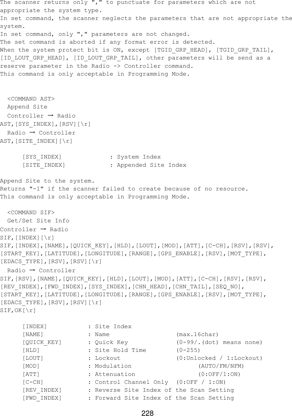 228 The scanner returns only &quot;,&quot; to punctuate for parameters which are not appropriate the system type. In set command, the scanner neglects the parameters that are not appropriate the system. In set command, only &quot;,&quot; parameters are not changed. The set command is aborted if any format error is detected. When the system protect bit is ON, except [TGID_GRP_HEAD], [TGID_GRP_TAIL], [ID_LOUT_GRP_HEAD], [ID_LOUT_GRP_TAIL], other parameters will be send as a reserve parameter in the Radio -&gt; Controller command. This command is only acceptable in Programming Mode.     &lt;COMMAND AST&gt;   Append Site   Controller → Radio AST,[SYS_INDEX],[RSV][\r]   Radio → Controller AST,[SITE_INDEX][\r]   [SYS_INDEX]     : System Index   [SITE_INDEX]    : Appended Site Index  Append Site to the system. Returns &quot;-1&quot; if the scanner failed to create because of no resource. This command is only acceptable in Programming Mode.    &lt;COMMAND SIF&gt;   Get/Set Site Info Controller → Radio SIF,[INDEX][\r] SIF,[INDEX],[NAME],[QUICK_KEY],[HLD],[LOUT],[MOD],[ATT],[C-CH],[RSV],[RSV], [START_KEY],[LATITUDE],[LONGITUDE],[RANGE],[GPS_ENABLE],[RSV],[MOT_TYPE], [EDACS_TYPE],[RSV],[RSV][\r]   Radio → Controller SIF,[RSV],[NAME],[QUICK_KEY],[HLD],[LOUT],[MOD],[ATT],[C-CH],[RSV],[RSV], [REV_INDEX],[FWD_INDEX],[SYS_INDEX],[CHN_HEAD],[CHN_TAIL],[SEQ_NO], [START_KEY],[LATITUDE],[LONGITUDE],[RANGE],[GPS_ENABLE],[RSV],[MOT_TYPE], [EDACS_TYPE],[RSV],[RSV][\r] SIF,OK[\r]   [INDEX]    : Site Index  [NAME]    : Name       (max.16char)  [QUICK_KEY]   : Quick Key     (0-99/.(dot) means none)  [HLD]     : Site Hold Time    (0-255)  [LOUT]    : Lockout      (0:Unlocked / 1:Lockout)  [MOD]     : Modulation      (AUTO/FM/NFM)  [ATT]     : Attenuation      (0:OFF/1:ON)  [C-CH]    : Control Channel Only (0:OFF / 1:ON)  [REV_INDEX]   : Reverse Site Index of the Scan Setting  [FWD_INDEX]   : Forward Site Index of the Scan Setting 