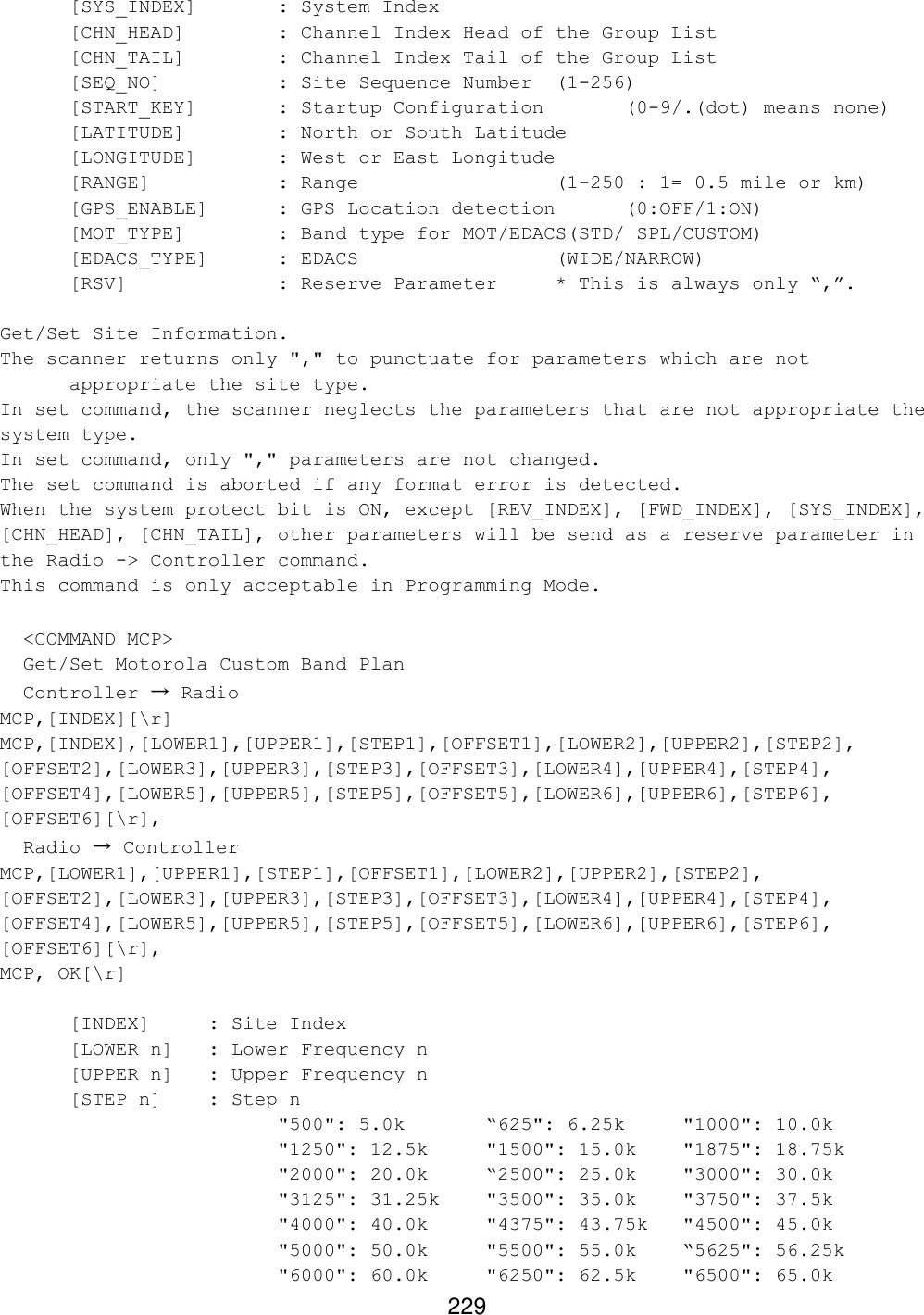 229  [SYS_INDEX]   : System Index  [CHN_HEAD]    : Channel Index Head of the Group List  [CHN_TAIL]    : Channel Index Tail of the Group List  [SEQ_NO]    : Site Sequence Number (1-256) [START_KEY]   : Startup Configuration   (0-9/.(dot) means none) [LATITUDE]    : North or South Latitude [LONGITUDE]   : West or East Longitude [RANGE]    : Range       (1-250 : 1= 0.5 mile or km)  [GPS_ENABLE]   : GPS Location detection (0:OFF/1:ON) [MOT_TYPE]    : Band type for MOT/EDACS(STD/ SPL/CUSTOM) [EDACS_TYPE] : EDACS       (WIDE/NARROW) [RSV]     : Reserve Parameter * This is always only “,”.  Get/Set Site Information. The scanner returns only &quot;,&quot; to punctuate for parameters which are not appropriate the site type. In set command, the scanner neglects the parameters that are not appropriate the system type. In set command, only &quot;,&quot; parameters are not changed. The set command is aborted if any format error is detected. When the system protect bit is ON, except [REV_INDEX], [FWD_INDEX], [SYS_INDEX], [CHN_HEAD], [CHN_TAIL], other parameters will be send as a reserve parameter in the Radio -&gt; Controller command. This command is only acceptable in Programming Mode.    &lt;COMMAND MCP&gt;   Get/Set Motorola Custom Band Plan   Controller → Radio MCP,[INDEX][\r] MCP,[INDEX],[LOWER1],[UPPER1],[STEP1],[OFFSET1],[LOWER2],[UPPER2],[STEP2], [OFFSET2],[LOWER3],[UPPER3],[STEP3],[OFFSET3],[LOWER4],[UPPER4],[STEP4], [OFFSET4],[LOWER5],[UPPER5],[STEP5],[OFFSET5],[LOWER6],[UPPER6],[STEP6], [OFFSET6][\r],   Radio → Controller MCP,[LOWER1],[UPPER1],[STEP1],[OFFSET1],[LOWER2],[UPPER2],[STEP2], [OFFSET2],[LOWER3],[UPPER3],[STEP3],[OFFSET3],[LOWER4],[UPPER4],[STEP4], [OFFSET4],[LOWER5],[UPPER5],[STEP5],[OFFSET5],[LOWER6],[UPPER6],[STEP6], [OFFSET6][\r], MCP, OK[\r]   [INDEX] : Site Index   [LOWER n]  : Lower Frequency n [UPPER n] : Upper Frequency n  [STEP n]  : Step n     &quot;500&quot;: 5.0k     “625&quot;: 6.25k     &quot;1000&quot;: 10.0k &quot;1250&quot;: 12.5k   &quot;1500&quot;: 15.0k    &quot;1875&quot;: 18.75k &quot;2000&quot;: 20.0k    “2500&quot;: 25.0k    &quot;3000&quot;: 30.0k &quot;3125&quot;: 31.25k   &quot;3500&quot;: 35.0k    &quot;3750&quot;: 37.5k &quot;4000&quot;: 40.0k    &quot;4375&quot;: 43.75k   &quot;4500&quot;: 45.0k &quot;5000&quot;: 50.0k    &quot;5500&quot;: 55.0k    “5625&quot;: 56.25k &quot;6000&quot;: 60.0k    &quot;6250&quot;: 62.5k    &quot;6500&quot;: 65.0k 