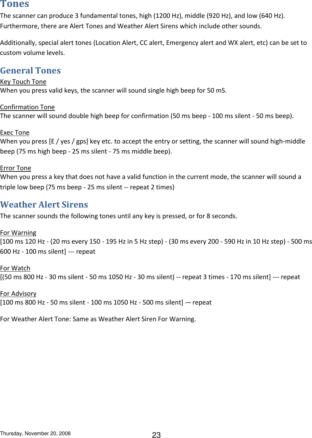 Thursday, November 20, 2008 23 Tones The scanner can produce 3 fundamental tones, high (1200 Hz), middle (920 Hz), and low (640 Hz). Furthermore, there are Alert Tones and Weather Alert Sirens which include other sounds. Additionally, special alert tones (Location Alert, CC alert, Emergency alert and WX alert, etc) can be set to custom volume levels. General Tones Key Touch Tone When you press valid keys, the scanner will sound single high beep for 50 mS. Confirmation Tone The scanner will sound double high beep for confirmation (50 ms beep - 100 ms silent - 50 ms beep). Exec Tone When you press [E / yes / gps] key etc. to accept the entry or setting, the scanner will sound high-middle beep (75 ms high beep - 25 ms silent - 75 ms middle beep). Error Tone When you press a key that does not have a valid function in the current mode, the scanner will sound a triple low beep (75 ms beep - 25 ms silent -- repeat 2 times) Weather Alert Sirens The scanner sounds the following tones until any key is pressed, or for 8 seconds. For Warning [100 ms 120 Hz - (20 ms every 150 - 195 Hz in 5 Hz step) - (30 ms every 200 - 590 Hz in 10 Hz step) - 500 ms 600 Hz - 100 ms silent] --- repeat For Watch [(50 ms 800 Hz - 30 ms silent - 50 ms 1050 Hz - 30 ms silent) -- repeat 3 times - 170 ms silent] --- repeat For Advisory [100 ms 800 Hz - 50 ms silent - 100 ms 1050 Hz - 500 ms silent] -– repeat For Weather Alert Tone: Same as Weather Alert Siren For Warning. 