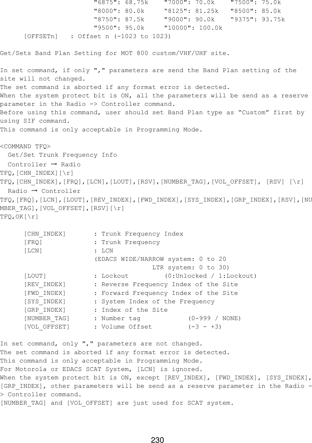 230 &quot;6875&quot;: 68.75k   &quot;7000&quot;: 70.0k    &quot;7500&quot;: 75.0k &quot;8000&quot;: 80.0k “8125&quot;: 81.25k   &quot;8500&quot;: 85.0k “8750&quot;: 87.5k     &quot;9000&quot;: 90.0k    “9375&quot;: 93.75k &quot;9500&quot;: 95.0k     &quot;10000&quot;: 100.0k  [OFFSETn]  : Offset n (-1023 to 1023)  Get/Sets Band Plan Setting for MOT 800 custom/VHF/UHF site.  In set command, if only &quot;,&quot; parameters are send the Band Plan setting of the site will not changed. The set command is aborted if any format error is detected. When the system protect bit is ON, all the parameters will be send as a reserve parameter in the Radio -&gt; Controller command. Before using this command, user should set Band Plan type as “Custom” first by using SIF command. This command is only acceptable in Programming Mode.  &lt;COMMAND TFQ&gt;   Get/Set Trunk Frequency Info   Controller → Radio TFQ,[CHN_INDEX][\r] TFQ,[CHN_INDEX],[FRQ],[LCN],[LOUT],[RSV],[NUMBER_TAG],[VOL_OFFSET], [RSV] [\r]   Radio → Controller TFQ,[FRQ],[LCN],[LOUT],[REV_INDEX],[FWD_INDEX],[SYS_INDEX],[GRP_INDEX],[RSV],[NUMBER_TAG],[VOL_OFFSET],[RSV][\r] TFQ,OK[\r]    [CHN_INDEX]   : Trunk Frequency Index  [FRQ]     : Trunk Frequency  [LCN]     : LCN                          (EDACS WIDE/NARROW system: 0 to 20                                        LTR system: 0 to 30) [LOUT]    : Lockout    (0:Unlocked / 1:Lockout)   [REV_INDEX]   : Reverse Frequency Index of the Site  [FWD_INDEX]   : Forward Frequency Index of the Site  [SYS_INDEX]   : System Index of the Frequency  [GRP_INDEX]   : Index of the Site [NUMBER_TAG] : Number tag     (0-999 / NONE) [VOL_OFFSET] : Volume Offset    (-3 - +3)  In set command, only &quot;,&quot; parameters are not changed. The set command is aborted if any format error is detected. This command is only acceptable in Programming Mode. For Motorola or EDACS SCAT System, [LCN] is ignored. When the system protect bit is ON, except [REV_INDEX], [FWD_INDEX], [SYS_INDEX], [GRP_INDEX], other parameters will be send as a reserve parameter in the Radio -&gt; Controller command. [NUMBER_TAG] and [VOL_OFFSET] are just used for SCAT system.  