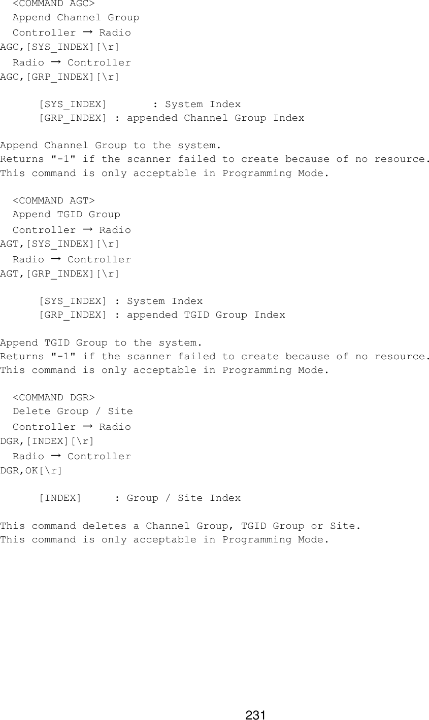 231   &lt;COMMAND AGC&gt;   Append Channel Group   Controller → Radio AGC,[SYS_INDEX][\r]   Radio → Controller AGC,[GRP_INDEX][\r]   [SYS_INDEX]   : System Index  [GRP_INDEX] : appended Channel Group Index  Append Channel Group to the system. Returns &quot;-1&quot; if the scanner failed to create because of no resource. This command is only acceptable in Programming Mode.    &lt;COMMAND AGT&gt;   Append TGID Group   Controller → Radio AGT,[SYS_INDEX][\r]   Radio → Controller AGT,[GRP_INDEX][\r]   [SYS_INDEX] : System Index  [GRP_INDEX] : appended TGID Group Index  Append TGID Group to the system. Returns &quot;-1&quot; if the scanner failed to create because of no resource. This command is only acceptable in Programming Mode.    &lt;COMMAND DGR&gt;   Delete Group / Site   Controller → Radio DGR,[INDEX][\r]   Radio → Controller DGR,OK[\r]   [INDEX] : Group / Site Index  This command deletes a Channel Group, TGID Group or Site. This command is only acceptable in Programming Mode.  