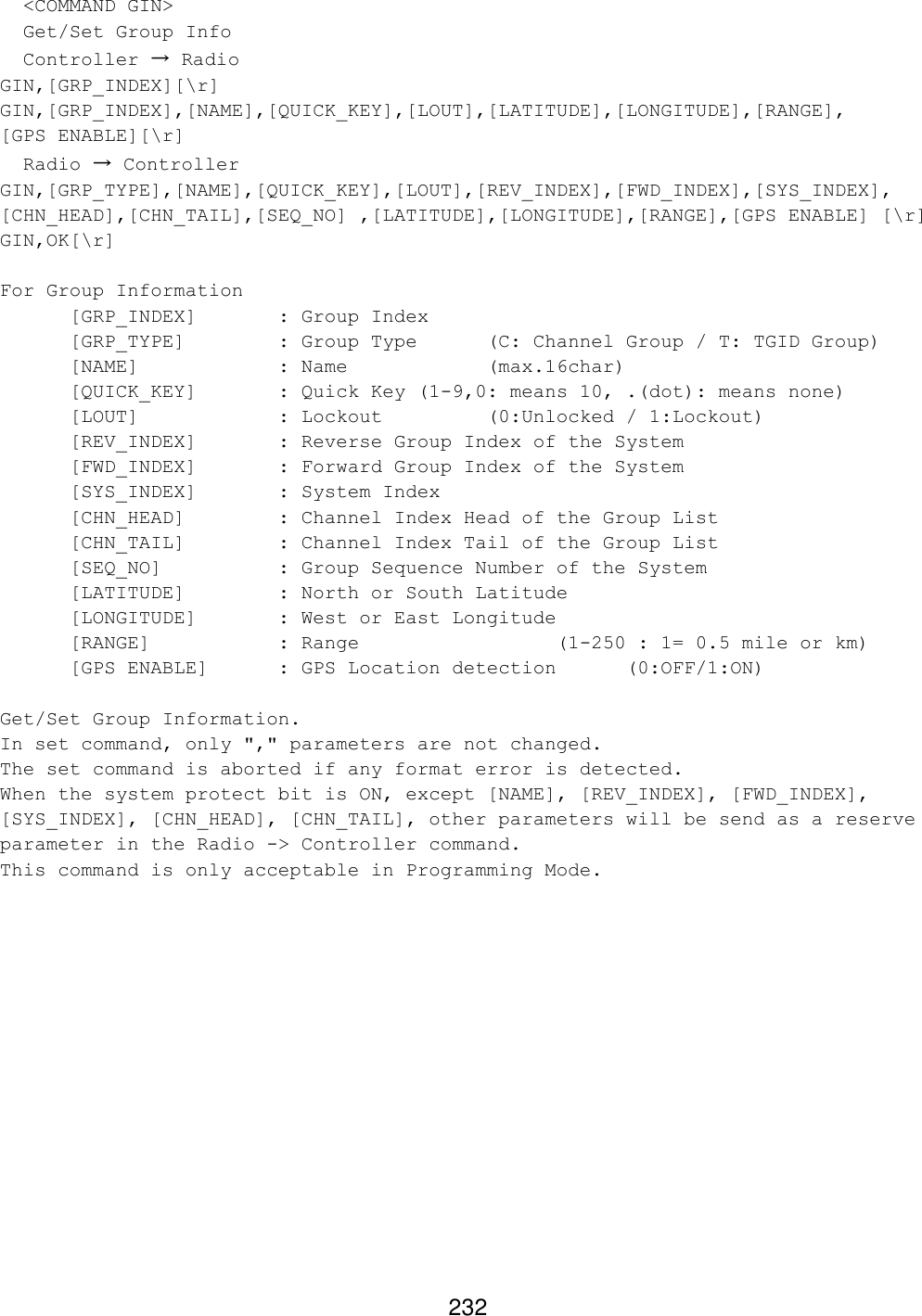 232   &lt;COMMAND GIN&gt;   Get/Set Group Info   Controller → Radio GIN,[GRP_INDEX][\r] GIN,[GRP_INDEX],[NAME],[QUICK_KEY],[LOUT],[LATITUDE],[LONGITUDE],[RANGE], [GPS ENABLE][\r]   Radio → Controller GIN,[GRP_TYPE],[NAME],[QUICK_KEY],[LOUT],[REV_INDEX],[FWD_INDEX],[SYS_INDEX], [CHN_HEAD],[CHN_TAIL],[SEQ_NO] ,[LATITUDE],[LONGITUDE],[RANGE],[GPS ENABLE] [\r] GIN,OK[\r]  For Group Information  [GRP_INDEX]   : Group Index  [GRP_TYPE]    : Group Type  (C: Channel Group / T: TGID Group)  [NAME]    : Name     (max.16char)  [QUICK_KEY]   : Quick Key (1-9,0: means 10, .(dot): means none)  [LOUT]    : Lockout    (0:Unlocked / 1:Lockout)  [REV_INDEX]   : Reverse Group Index of the System  [FWD_INDEX]   : Forward Group Index of the System  [SYS_INDEX]   : System Index  [CHN_HEAD]    : Channel Index Head of the Group List  [CHN_TAIL]    : Channel Index Tail of the Group List  [SEQ_NO]    : Group Sequence Number of the System [LATITUDE]    : North or South Latitude   [LONGITUDE]   : West or East Longitude [RANGE]    : Range      (1-250 : 1= 0.5 mile or km)  [GPS ENABLE] : GPS Location detection (0:OFF/1:ON)  Get/Set Group Information. In set command, only &quot;,&quot; parameters are not changed. The set command is aborted if any format error is detected. When the system protect bit is ON, except [NAME], [REV_INDEX], [FWD_INDEX], [SYS_INDEX], [CHN_HEAD], [CHN_TAIL], other parameters will be send as a reserve parameter in the Radio -&gt; Controller command. This command is only acceptable in Programming Mode.  