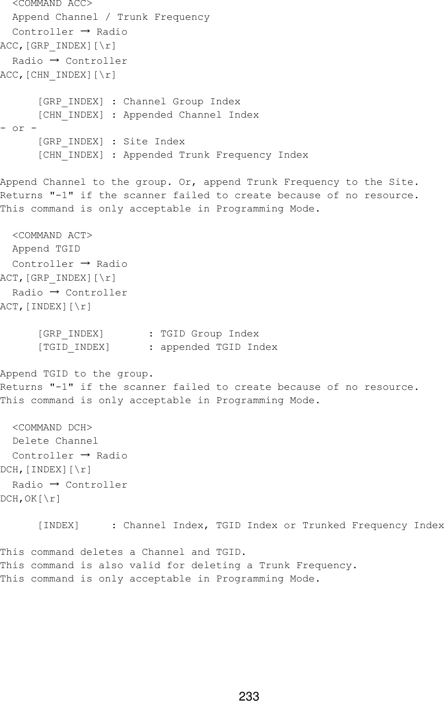 233   &lt;COMMAND ACC&gt;   Append Channel / Trunk Frequency   Controller → Radio ACC,[GRP_INDEX][\r]   Radio → Controller ACC,[CHN_INDEX][\r]   [GRP_INDEX] : Channel Group Index   [CHN_INDEX] : Appended Channel Index - or -  [GRP_INDEX] : Site Index   [CHN_INDEX] : Appended Trunk Frequency Index  Append Channel to the group. Or, append Trunk Frequency to the Site. Returns &quot;-1&quot; if the scanner failed to create because of no resource. This command is only acceptable in Programming Mode.    &lt;COMMAND ACT&gt;   Append TGID   Controller → Radio ACT,[GRP_INDEX][\r]   Radio → Controller ACT,[INDEX][\r]   [GRP_INDEX]   : TGID Group Index  [TGID_INDEX] : appended TGID Index  Append TGID to the group. Returns &quot;-1&quot; if the scanner failed to create because of no resource. This command is only acceptable in Programming Mode.    &lt;COMMAND DCH&gt;   Delete Channel   Controller → Radio DCH,[INDEX][\r]   Radio → Controller DCH,OK[\r]   [INDEX] : Channel Index, TGID Index or Trunked Frequency Index   This command deletes a Channel and TGID. This command is also valid for deleting a Trunk Frequency. This command is only acceptable in Programming Mode.  