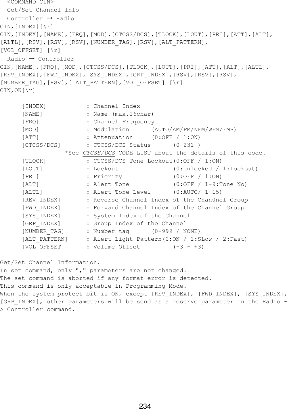 234   &lt;COMMAND CIN&gt;   Get/Set Channel Info   Controller → Radio CIN,[INDEX][\r] CIN,[INDEX],[NAME],[FRQ],[MOD],[CTCSS/DCS],[TLOCK],[LOUT],[PRI],[ATT],[ALT], [ALTL],[RSV],[RSV],[RSV],[NUMBER_TAG],[RSV],[ALT_PATTERN],  [VOL_OFFSET] [\r]   Radio → Controller CIN,[NAME],[FRQ],[MOD],[CTCSS/DCS],[TLOCK],[LOUT],[PRI],[ATT],[ALT],[ALTL], [REV_INDEX],[FWD_INDEX],[SYS_INDEX],[GRP_INDEX],[RSV],[RSV],[RSV], [NUMBER_TAG],[RSV],[ ALT_PATTERN],[VOL_OFFSET] [\r] CIN,OK[\r]  [INDEX]    : Channel Index [NAME]    : Name (max.16char) [FRQ]     : Channel Frequency [MOD]     : Modulation  (AUTO/AM/FM/NFM/WFM/FMB) [ATT]     : Attenuation (0:OFF / 1:ON)  [CTCSS/DCS]   : CTCSS/DCS Status   (0-231 ) *See CTCSS/DCS CODE LIST about the details of this code. [TLOCK]    : CTCSS/DCS Tone Lockout(0:OFF / 1:ON) [LOUT]    : Lockout      (0:Unlocked / 1:Lockout) [PRI]     : Priority      (0:OFF / 1:ON) [ALT]     : Alert Tone    (0:OFF / 1-9:Tone No) [ALTL]    : Alert Tone Level (0:AUTO/ 1-15) [REV_INDEX]   : Reverse Channel Index of the Chan0nel Group [FWD_INDEX]   : Forward Channel Index of the Channel Group [SYS_INDEX]   : System Index of the Channel [GRP_INDEX]   : Group Index of the Channel [NUMBER_TAG] : Number tag  (0-999 / NONE) [ALT_PATTERN] : Alert Light Pattern(0:ON / 1:SLow / 2:Fast) [VOL_OFFSET] : Volume Offset    (-3 - +3)  Get/Set Channel Information. In set command, only &quot;,&quot; parameters are not changed. The set command is aborted if any format error is detected. This command is only acceptable in Programming Mode. When the system protect bit is ON, except [REV_INDEX], [FWD_INDEX], [SYS_INDEX], [GRP_INDEX], other parameters will be send as a reserve parameter in the Radio -&gt; Controller command.  