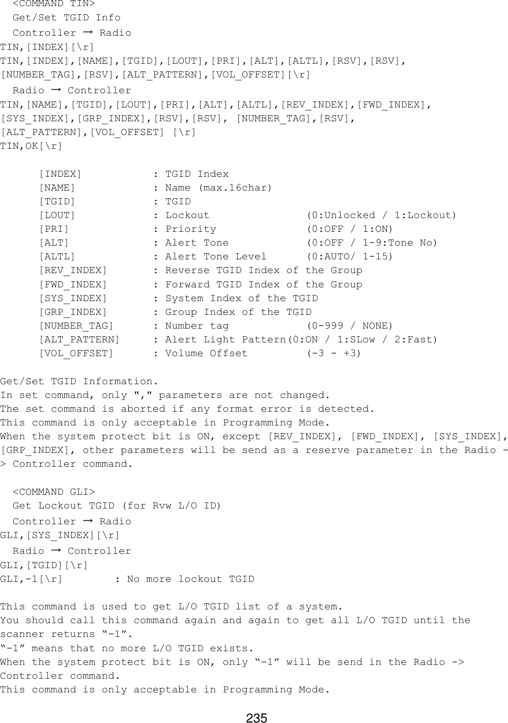 235   &lt;COMMAND TIN&gt;   Get/Set TGID Info   Controller → Radio TIN,[INDEX][\r] TIN,[INDEX],[NAME],[TGID],[LOUT],[PRI],[ALT],[ALTL],[RSV],[RSV], [NUMBER_TAG],[RSV],[ALT_PATTERN],[VOL_OFFSET][\r]   Radio → Controller TIN,[NAME],[TGID],[LOUT],[PRI],[ALT],[ALTL],[REV_INDEX],[FWD_INDEX], [SYS_INDEX],[GRP_INDEX],[RSV],[RSV], [NUMBER_TAG],[RSV], [ALT_PATTERN],[VOL_OFFSET] [\r] TIN,OK[\r]   [INDEX]    : TGID Index  [NAME]    : Name (max.16char)  [TGID]    : TGID  [LOUT]    : Lockout      (0:Unlocked / 1:Lockout) [PRI]     : Priority      (0:OFF / 1:ON)  [ALT]     : Alert Tone    (0:OFF / 1-9:Tone No)  [ALTL]    : Alert Tone Level (0:AUTO/ 1-15) [REV_INDEX]   : Reverse TGID Index of the Group  [FWD_INDEX]   : Forward TGID Index of the Group  [SYS_INDEX]   : System Index of the TGID  [GRP_INDEX]   : Group Index of the TGID [NUMBER_TAG]  : Number tag     (0-999 / NONE) [ALT_PATTERN] : Alert Light Pattern(0:ON / 1:SLow / 2:Fast) [VOL_OFFSET] : Volume Offset    (-3 - +3)  Get/Set TGID Information. In set command, only &quot;,&quot; parameters are not changed. The set command is aborted if any format error is detected. This command is only acceptable in Programming Mode. When the system protect bit is ON, except [REV_INDEX], [FWD_INDEX], [SYS_INDEX], [GRP_INDEX], other parameters will be send as a reserve parameter in the Radio -&gt; Controller command.    &lt;COMMAND GLI&gt;   Get Lockout TGID (for Rvw L/O ID)   Controller → Radio GLI,[SYS_INDEX][\r]   Radio → Controller GLI,[TGID][\r] GLI,-1[\r]    : No more lockout TGID  This command is used to get L/O TGID list of a system. You should call this command again and again to get all L/O TGID until the scanner returns “-1”. “-1” means that no more L/O TGID exists. When the system protect bit is ON, only “-1” will be send in the Radio -&gt; Controller command. This command is only acceptable in Programming Mode.  