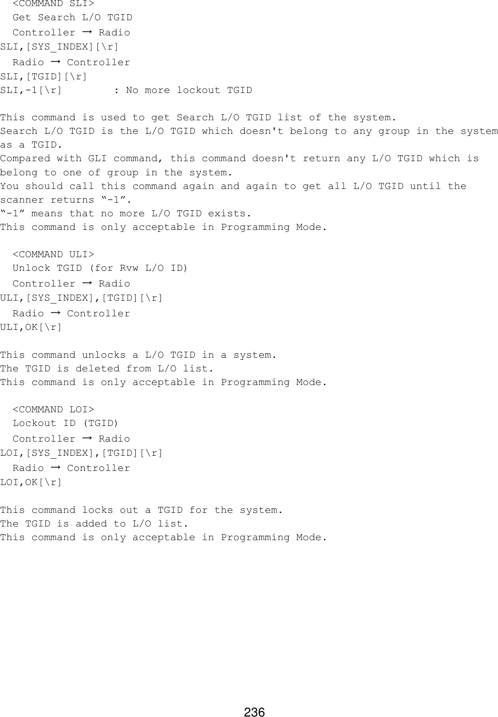 236   &lt;COMMAND SLI&gt;   Get Search L/O TGID   Controller → Radio SLI,[SYS_INDEX][\r]   Radio → Controller SLI,[TGID][\r] SLI,-1[\r]    : No more lockout TGID  This command is used to get Search L/O TGID list of the system. Search L/O TGID is the L/O TGID which doesn&apos;t belong to any group in the system as a TGID. Compared with GLI command, this command doesn&apos;t return any L/O TGID which is belong to one of group in the system. You should call this command again and again to get all L/O TGID until the scanner returns “-1”. “-1” means that no more L/O TGID exists. This command is only acceptable in Programming Mode.    &lt;COMMAND ULI&gt;   Unlock TGID (for Rvw L/O ID)   Controller → Radio ULI,[SYS_INDEX],[TGID][\r]   Radio → Controller ULI,OK[\r]  This command unlocks a L/O TGID in a system. The TGID is deleted from L/O list. This command is only acceptable in Programming Mode.    &lt;COMMAND LOI&gt;   Lockout ID (TGID)   Controller → Radio LOI,[SYS_INDEX],[TGID][\r]   Radio → Controller LOI,OK[\r]  This command locks out a TGID for the system. The TGID is added to L/O list. This command is only acceptable in Programming Mode.  