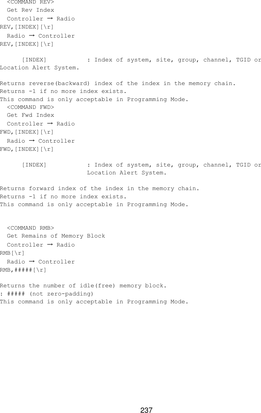 237   &lt;COMMAND REV&gt;   Get Rev Index   Controller → Radio REV,[INDEX][\r]   Radio → Controller REV,[INDEX][\r]   [INDEX]    : Index of system, site, group, channel, TGID or Location Alert System.  Returns reverse(backward) index of the index in the memory chain. Returns -1 if no more index exists. This command is only acceptable in Programming Mode.   &lt;COMMAND FWD&gt;   Get Fwd Index   Controller → Radio FWD,[INDEX][\r]   Radio → Controller FWD,[INDEX][\r]  [INDEX] : Index of system, site, group, channel, TGID or Location Alert System.  Returns forward index of the index in the memory chain. Returns -1 if no more index exists. This command is only acceptable in Programming Mode.     &lt;COMMAND RMB&gt;   Get Remains of Memory Block   Controller → Radio RMB[\r]   Radio → Controller RMB,#####[\r]  Returns the number of idle(free) memory block. : ##### (not zero-padding) This command is only acceptable in Programming Mode.  