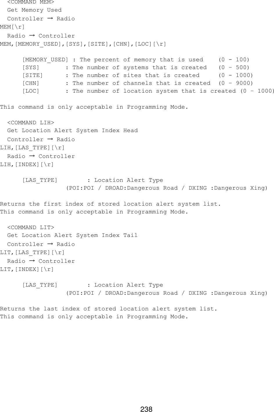 238   &lt;COMMAND MEM&gt;   Get Memory Used   Controller → Radio MEM[\r]   Radio → Controller MEM,[MEMORY_USED],[SYS],[SITE],[CHN],[LOC][\r]  [MEMORY_USED] : The percent of memory that is used (0 - 100) [SYS]   : The number of systems that is created (0 – 500) [SITE] : The number of sites that is created (0 - 1000) [CHN]   : The number of channels that is created (0 – 9000) [LOC]   : The number of location system that is created (0 – 1000)  This command is only acceptable in Programming Mode.    &lt;COMMAND LIH&gt;   Get Location Alert System Index Head   Controller → Radio LIH,[LAS_TYPE][\r]   Radio → Controller LIH,[INDEX][\r]   [LAS_TYPE]    : Location Alert Type    (POI:POI / DROAD:Dangerous Road / DXING :Dangerous Xing)  Returns the first index of stored location alert system list. This command is only acceptable in Programming Mode.    &lt;COMMAND LIT&gt;   Get Location Alert System Index Tail   Controller → Radio LIT,[LAS_TYPE][\r]   Radio → Controller LIT,[INDEX][\r]   [LAS_TYPE]    : Location Alert Type    (POI:POI / DROAD:Dangerous Road / DXING :Dangerous Xing)  Returns the last index of stored location alert system list. This command is only acceptable in Programming Mode.  