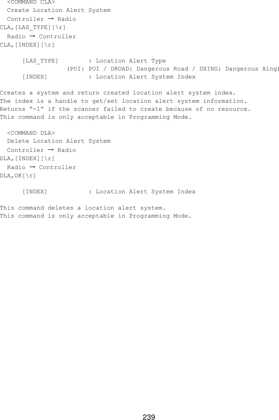 239   &lt;COMMAND CLA&gt;   Create Location Alert System   Controller → Radio CLA,[LAS_TYPE][\r]   Radio → Controller CLA,[INDEX][\r]   [LAS_TYPE]    : Location Alert Type    (POI: POI / DROAD: Dangerous Road / DXING: Dangerous Xing)  [INDEX]    : Location Alert System Index  Creates a system and return created location alert system index. The index is a handle to get/set location alert system information. Returns “-1” if the scanner failed to create because of no resource. This command is only acceptable in Programming Mode.    &lt;COMMAND DLA&gt;   Delete Location Alert System   Controller → Radio DLA,[INDEX][\r]   Radio → Controller DLA,OK[\r]   [INDEX]    : Location Alert System Index  This command deletes a location alert system. This command is only acceptable in Programming Mode.  