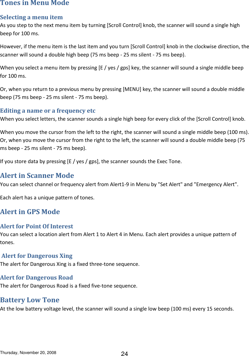 Thursday, November 20, 2008 24 Tones in Menu Mode Selecting a menu item As you step to the next menu item by turning [Scroll Control] knob, the scanner will sound a single high beep for 100 ms. However, if the menu item is the last item and you turn [Scroll Control] knob in the clockwise direction, the scanner will sound a double high beep (75 ms beep - 25 ms silent - 75 ms beep). When you select a menu item by pressing [E / yes / gps] key, the scanner will sound a single middle beep for 100 ms. Or, when you return to a previous menu by pressing [MENU] key, the scanner will sound a double middle beep (75 ms beep - 25 ms silent - 75 ms beep). Editing a name or a frequency etc When you select letters, the scanner sounds a single high beep for every click of the [Scroll Control] knob. When you move the cursor from the left to the right, the scanner will sound a single middle beep (100 ms). Or, when you move the cursor from the right to the left, the scanner will sound a double middle beep (75 ms beep - 25 ms silent - 75 ms beep). If you store data by pressing [E / yes / gps], the scanner sounds the Exec Tone. Alert in Scanner Mode You can select channel or frequency alert from Alert1-9 in Menu by &quot;Set Alert&quot; and &quot;Emergency Alert&quot;. Each alert has a unique pattern of tones. Alert in GPS Mode Alert for Point Of Interest You can select a location alert from Alert 1 to Alert 4 in Menu. Each alert provides a unique pattern of tones.  Alert for Dangerous Xing The alert for Dangerous Xing is a fixed three-tone sequence. Alert for Dangerous Road The alert for Dangerous Road is a fixed five-tone sequence. Battery Low Tone At the low battery voltage level, the scanner will sound a single low beep (100 ms) every 15 seconds. 