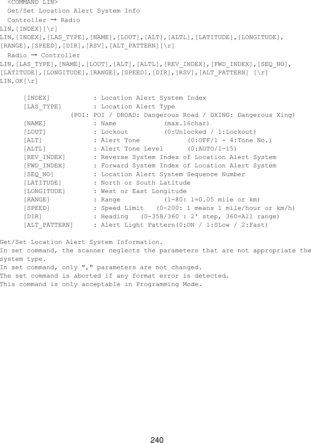 240   &lt;COMMAND LIN&gt;   Get/Set Location Alert System Info   Controller → Radio LIN,[INDEX][\r] LIN,[INDEX],[LAS_TYPE],[NAME],[LOUT],[ALT],[ALTL],[LATITUDE],[LONGITUDE], [RANGE],[SPEED],[DIR],[RSV],[ALT_PATTERN][\r]   Radio → Controller LIN,[LAS_TYPE],[NAME],[LOUT],[ALT],[ALTL],[REV_INDEX],[FWD_INDEX],[SEQ_NO], [LATITUDE],[LONGITUDE],[RANGE],[SPEED],[DIR],[RSV],[ALT_PATTERN] [\r] LIN,OK[\r]  [INDEX]    : Location Alert System Index [LAS_TYPE]    : Location Alert Type  (POI: POI / DROAD: Dangerous Road / DXING: Dangerous Xing) [NAME]    : Name     (max.16char) [LOUT]    : Lockout    (0:Unlocked / 1:Lockout) [ALT]     : Alert Tone    (0:OFF/1 - 4:Tone No.) [ALTL]    : Alert Tone Level (0:AUTO/1-15) [REV_INDEX]   : Reverse System Index of Location Alert System [FWD_INDEX]   : Forward System Index of Location Alert System [SEQ_NO]    : Location Alert System Sequence Number [LATITUDE]    : North or South Latitude [LONGITUDE]   : West or East Longitude [RANGE]    : Range    (1-80: 1=0.05 mile or km)  [SPEED]    : Speed Limit   (0-200: 1 means 1 mile/hour or km/h) [DIR]     : Heading  (0-358/360 : 2&apos; step, 360=All range) [ALT_PATTERN] : Alert Light Pattern(0:ON / 1:SLow / 2:Fast)  Get/Set Location Alert System Information. In set command, the scanner neglects the parameters that are not appropriate the system type. In set command, only &quot;,&quot; parameters are not changed. The set command is aborted if any format error is detected. This command is only acceptable in Programming Mode.  