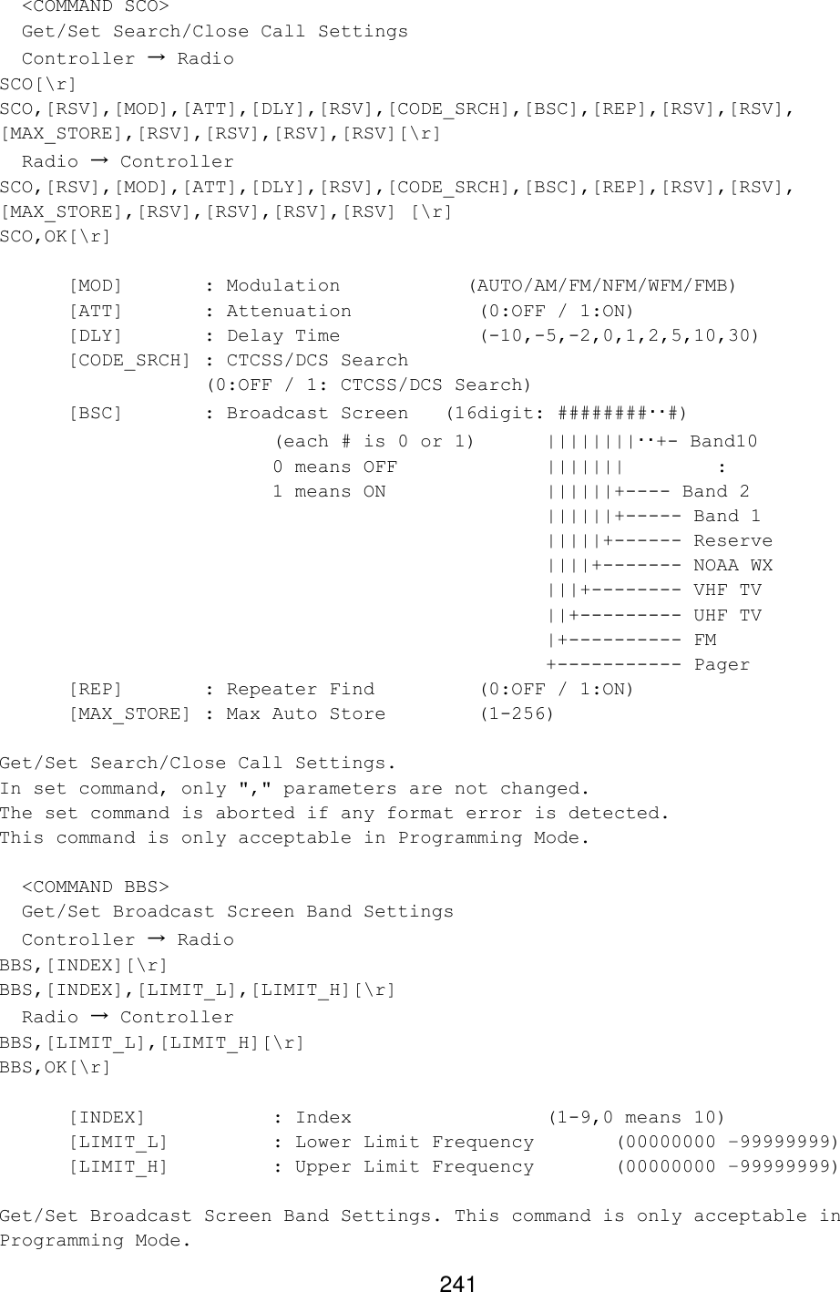 241   &lt;COMMAND SCO&gt;   Get/Set Search/Close Call Settings   Controller → Radio SCO[\r] SCO,[RSV],[MOD],[ATT],[DLY],[RSV],[CODE_SRCH],[BSC],[REP],[RSV],[RSV], [MAX_STORE],[RSV],[RSV],[RSV],[RSV][\r]   Radio → Controller SCO,[RSV],[MOD],[ATT],[DLY],[RSV],[CODE_SRCH],[BSC],[REP],[RSV],[RSV], [MAX_STORE],[RSV],[RSV],[RSV],[RSV] [\r] SCO,OK[\r]  [MOD]   : Modulation           (AUTO/AM/FM/NFM/WFM/FMB)  [ATT]   : Attenuation    (0:OFF / 1:ON)  [DLY]   : Delay Time    (-10,-5,-2,0,1,2,5,10,30)  [CODE_SRCH] : CTCSS/DCS Search    (0:OFF / 1: CTCSS/DCS Search)  [BSC]   : Broadcast Screen   (16digit: ########･･#)     (each # is 0 or 1) ||||||||･･+- Band10     0 means OFF     |||||||        :     1 means ON      ||||||+---- Band 2 ||||||+----- Band 1 |||||+------ Reserve ||||+------- NOAA WX |||+-------- VHF TV ||+--------- UHF TV |+---------- FM +----------- Pager  [REP]   : Repeater Find    (0:OFF / 1:ON) [MAX_STORE] : Max Auto Store    (1-256)  Get/Set Search/Close Call Settings. In set command, only &quot;,&quot; parameters are not changed. The set command is aborted if any format error is detected. This command is only acceptable in Programming Mode.    &lt;COMMAND BBS&gt;   Get/Set Broadcast Screen Band Settings   Controller → Radio BBS,[INDEX][\r] BBS,[INDEX],[LIMIT_L],[LIMIT_H][\r]   Radio → Controller BBS,[LIMIT_L],[LIMIT_H][\r] BBS,OK[\r]  [INDEX]    : Index       (1-9,0 means 10) [LIMIT_L]    : Lower Limit Frequency  (00000000 –99999999) [LIMIT_H]    : Upper Limit Frequency  (00000000 –99999999)  Get/Set Broadcast Screen Band Settings. This command is only acceptable in Programming Mode. 