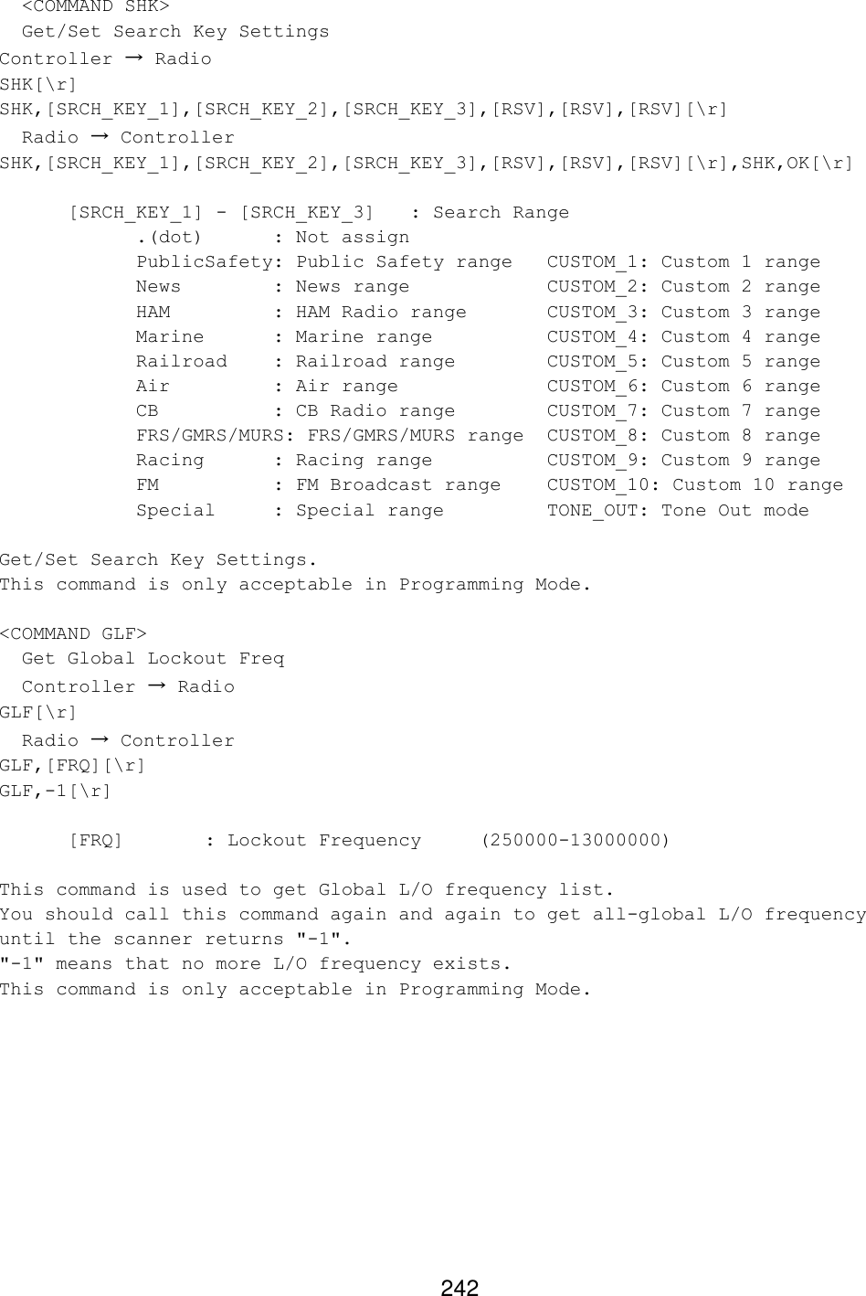 242   &lt;COMMAND SHK&gt;   Get/Set Search Key Settings Controller → Radio SHK[\r] SHK,[SRCH_KEY_1],[SRCH_KEY_2],[SRCH_KEY_3],[RSV],[RSV],[RSV][\r]   Radio → Controller SHK,[SRCH_KEY_1],[SRCH_KEY_2],[SRCH_KEY_3],[RSV],[RSV],[RSV][\r],SHK,OK[\r]  [SRCH_KEY_1] - [SRCH_KEY_3] : Search Range .(dot) : Not assign     PublicSafety: Public Safety range CUSTOM_1: Custom 1 range News    : News range    CUSTOM_2: Custom 2 range HAM    : HAM Radio range   CUSTOM_3: Custom 3 range Marine : Marine range    CUSTOM_4: Custom 4 range Railroad : Railroad range    CUSTOM_5: Custom 5 range Air    : Air range     CUSTOM_6: Custom 6 range CB    : CB Radio range    CUSTOM_7: Custom 7 range FRS/GMRS/MURS: FRS/GMRS/MURS range CUSTOM_8: Custom 8 range Racing : Racing range    CUSTOM_9: Custom 9 range FM    : FM Broadcast range CUSTOM_10: Custom 10 range Special : Special range    TONE_OUT: Tone Out mode  Get/Set Search Key Settings. This command is only acceptable in Programming Mode.  &lt;COMMAND GLF&gt;   Get Global Lockout Freq   Controller → Radio GLF[\r]   Radio → Controller GLF,[FRQ][\r] GLF,-1[\r]  [FRQ]   : Lockout Frequency  (250000-13000000)  This command is used to get Global L/O frequency list. You should call this command again and again to get all-global L/O frequency until the scanner returns &quot;-1&quot;. &quot;-1&quot; means that no more L/O frequency exists. This command is only acceptable in Programming Mode.  