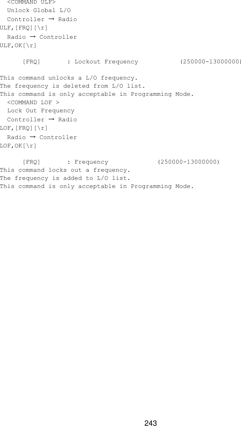 243   &lt;COMMAND ULF&gt;   Unlock Global L/O   Controller → Radio ULF,[FRQ][\r]   Radio → Controller ULF,OK[\r]   [FRQ]   : Lockout Frequency     (250000-13000000)  This command unlocks a L/O frequency. The frequency is deleted from L/O list. This command is only acceptable in Programming Mode.   &lt;COMMAND LOF &gt;   Lock Out Frequency   Controller → Radio LOF,[FRQ][\r]   Radio → Controller LOF,OK[\r]   [FRQ]   : Frequency     (250000-13000000) This command locks out a frequency. The frequency is added to L/O list. This command is only acceptable in Programming Mode.  