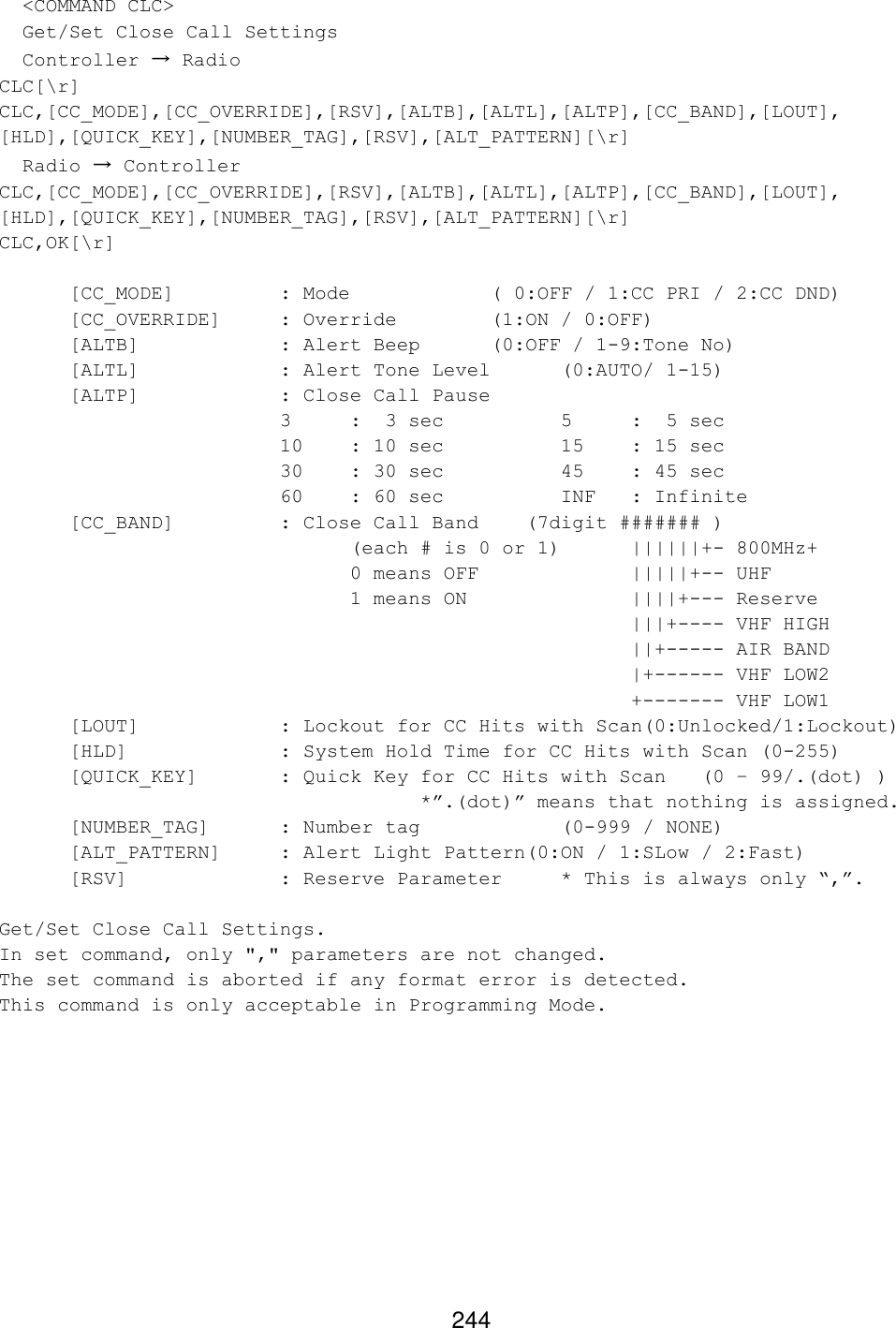 244   &lt;COMMAND CLC&gt;   Get/Set Close Call Settings   Controller → Radio CLC[\r] CLC,[CC_MODE],[CC_OVERRIDE],[RSV],[ALTB],[ALTL],[ALTP],[CC_BAND],[LOUT], [HLD],[QUICK_KEY],[NUMBER_TAG],[RSV],[ALT_PATTERN][\r]   Radio → Controller CLC,[CC_MODE],[CC_OVERRIDE],[RSV],[ALTB],[ALTL],[ALTP],[CC_BAND],[LOUT], [HLD],[QUICK_KEY],[NUMBER_TAG],[RSV],[ALT_PATTERN][\r] CLC,OK[\r]  [CC_MODE]    : Mode     ( 0:OFF / 1:CC PRI / 2:CC DND) [CC_OVERRIDE] : Override    (1:ON / 0:OFF) [ALTB]    : Alert Beep (0:OFF / 1-9:Tone No) [ALTL]    : Alert Tone Level (0:AUTO/ 1-15) [ALTP]    : Close Call Pause   3  :  3 sec    5  :  5 sec 10 : 10 sec    15 : 15 sec 30 : 30 sec    45 : 45 sec 60 : 60 sec    INF : Infinite [CC_BAND]    : Close Call Band    (7digit ####### )      (each # is 0 or 1) ||||||+- 800MHz+      0 means OFF     |||||+-- UHF      1 means ON      ||||+--- Reserve          |||+---- VHF HIGH          ||+----- AIR BAND          |+------ VHF LOW2          +------- VHF LOW1 [LOUT]    : Lockout for CC Hits with Scan(0:Unlocked/1:Lockout) [HLD]     : System Hold Time for CC Hits with Scan (0-255) [QUICK_KEY]   : Quick Key for CC Hits with Scan (0 – 99/.(dot) )      *”.(dot)” means that nothing is assigned. [NUMBER_TAG] : Number tag     (0-999 / NONE) [ALT_PATTERN] : Alert Light Pattern(0:ON / 1:SLow / 2:Fast) [RSV]     : Reserve Parameter * This is always only “,”.  Get/Set Close Call Settings. In set command, only &quot;,&quot; parameters are not changed. The set command is aborted if any format error is detected. This command is only acceptable in Programming Mode.  