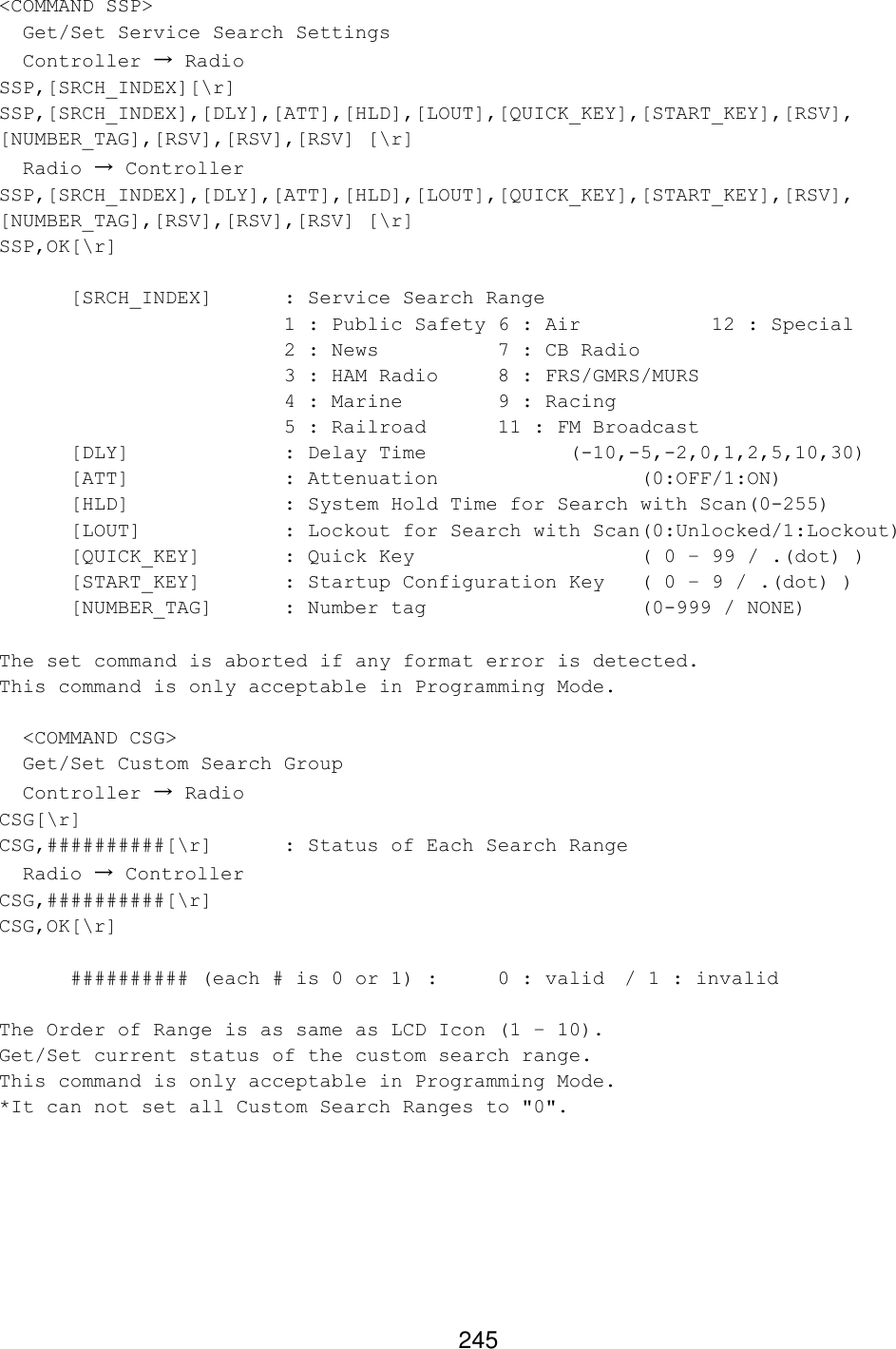 245 &lt;COMMAND SSP&gt;   Get/Set Service Search Settings   Controller → Radio SSP,[SRCH_INDEX][\r] SSP,[SRCH_INDEX],[DLY],[ATT],[HLD],[LOUT],[QUICK_KEY],[START_KEY],[RSV], [NUMBER_TAG],[RSV],[RSV],[RSV] [\r]   Radio → Controller SSP,[SRCH_INDEX],[DLY],[ATT],[HLD],[LOUT],[QUICK_KEY],[START_KEY],[RSV], [NUMBER_TAG],[RSV],[RSV],[RSV] [\r] SSP,OK[\r]   [SRCH_INDEX] : Service Search Range      1 : Public Safety 6 : Air      12 : Special     2 : News    7 : CB Radio        3 : HAM Radio 8 : FRS/GMRS/MURS      4 : Marine    9 : Racing       5 : Railroad 11 : FM Broadcast [DLY]     : Delay Time     (-10,-5,-2,0,1,2,5,10,30) [ATT]     : Attenuation      (0:OFF/1:ON) [HLD]     : System Hold Time for Search with Scan(0-255) [LOUT]    : Lockout for Search with Scan(0:Unlocked/1:Lockout) [QUICK_KEY]   : Quick Key       ( 0 – 99 / .(dot) ) [START_KEY]   : Startup Configuration Key ( 0 – 9 / .(dot) ) [NUMBER_TAG] : Number tag       (0-999 / NONE)  The set command is aborted if any format error is detected. This command is only acceptable in Programming Mode.    &lt;COMMAND CSG&gt;   Get/Set Custom Search Group   Controller → Radio CSG[\r] CSG,##########[\r] : Status of Each Search Range   Radio → Controller CSG,##########[\r] CSG,OK[\r]   ########## (each # is 0 or 1) :  0 : valid / 1 : invalid    The Order of Range is as same as LCD Icon (1 – 10). Get/Set current status of the custom search range. This command is only acceptable in Programming Mode. *It can not set all Custom Search Ranges to &quot;0&quot;.   