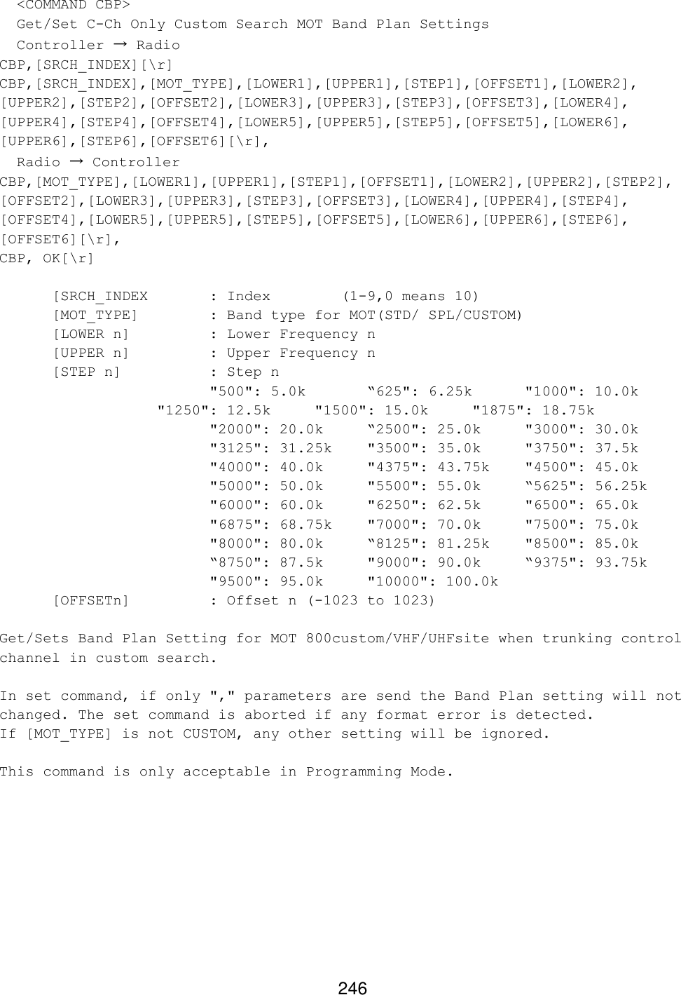 246   &lt;COMMAND CBP&gt;   Get/Set C-Ch Only Custom Search MOT Band Plan Settings   Controller → Radio CBP,[SRCH_INDEX][\r] CBP,[SRCH_INDEX],[MOT_TYPE],[LOWER1],[UPPER1],[STEP1],[OFFSET1],[LOWER2], [UPPER2],[STEP2],[OFFSET2],[LOWER3],[UPPER3],[STEP3],[OFFSET3],[LOWER4], [UPPER4],[STEP4],[OFFSET4],[LOWER5],[UPPER5],[STEP5],[OFFSET5],[LOWER6], [UPPER6],[STEP6],[OFFSET6][\r],   Radio → Controller CBP,[MOT_TYPE],[LOWER1],[UPPER1],[STEP1],[OFFSET1],[LOWER2],[UPPER2],[STEP2], [OFFSET2],[LOWER3],[UPPER3],[STEP3],[OFFSET3],[LOWER4],[UPPER4],[STEP4], [OFFSET4],[LOWER5],[UPPER5],[STEP5],[OFFSET5],[LOWER6],[UPPER6],[STEP6], [OFFSET6][\r], CBP, OK[\r]    [SRCH_INDEX   : Index     (1-9,0 means 10) [MOT_TYPE]    : Band type for MOT(STD/ SPL/CUSTOM)   [LOWER n]    : Lower Frequency n [UPPER n]    : Upper Frequency n  [STEP n]    : Step n     &quot;500&quot;: 5.0k     “625&quot;: 6.25k      &quot;1000&quot;: 10.0k    &quot;1250&quot;: 12.5k    &quot;1500&quot;: 15.0k     &quot;1875&quot;: 18.75k &quot;2000&quot;: 20.0k    “2500&quot;: 25.0k     &quot;3000&quot;: 30.0k &quot;3125&quot;: 31.25k   &quot;3500&quot;: 35.0k     &quot;3750&quot;: 37.5k &quot;4000&quot;: 40.0k    &quot;4375&quot;: 43.75k    &quot;4500&quot;: 45.0k &quot;5000&quot;: 50.0k    &quot;5500&quot;: 55.0k     “5625&quot;: 56.25k &quot;6000&quot;: 60.0k    &quot;6250&quot;: 62.5k     &quot;6500&quot;: 65.0k &quot;6875&quot;: 68.75k   &quot;7000&quot;: 70.0k     &quot;7500&quot;: 75.0k &quot;8000&quot;: 80.0k “8125&quot;: 81.25k    &quot;8500&quot;: 85.0k “8750&quot;: 87.5k     &quot;9000&quot;: 90.0k     “9375&quot;: 93.75k &quot;9500&quot;: 95.0k     &quot;10000&quot;: 100.0k  [OFFSETn]    : Offset n (-1023 to 1023)  Get/Sets Band Plan Setting for MOT 800custom/VHF/UHFsite when trunking control channel in custom search.  In set command, if only &quot;,&quot; parameters are send the Band Plan setting will not changed. The set command is aborted if any format error is detected. If [MOT_TYPE] is not CUSTOM, any other setting will be ignored.  This command is only acceptable in Programming Mode.   