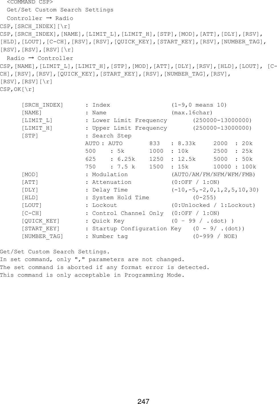 247   &lt;COMMAND CSP&gt;   Get/Set Custom Search Settings   Controller → Radio CSP,[SRCH_INDEX][\r] CSP,[SRCH_INDEX],[NAME],[LIMIT_L],[LIMIT_H],[STP],[MOD],[ATT],[DLY],[RSV], [HLD],[LOUT],[C-CH],[RSV],[RSV],[QUICK_KEY],[START_KEY],[RSV],[NUMBER_TAG], [RSV],[RSV],[RSV][\r]   Radio → Controller CSP,[NAME],[LIMIT_L],[LIMIT_H],[STP],[MOD],[ATT],[DLY],[RSV],[HLD],[LOUT], [C-CH],[RSV],[RSV],[QUICK_KEY],[START_KEY],[RSV],[NUMBER_TAG],[RSV], [RSV],[RSV][\r] CSP,OK[\r]   [SRCH_INDEX] : Index       (1-9,0 means 10)  [NAME]    : Name       (max.16char)  [LIMIT_L]    : Lower Limit Frequency  (250000-13000000)  [LIMIT_H]    : Upper Limit Frequency  (250000-13000000)  [STP]     : Search Step     AUTO : AUTO    833  : 8.33k 2000  : 20k     500   : 5k   1000 : 10k   2500  : 25k     625   : 6.25k 1250 : 12.5k 5000  : 50k 750   : 7.5 k 1500 : 15k   10000 : 100k  [MOD]     : Modulation     (AUTO/AM/FM/NFM/WFM/FMB)  [ATT]     : Attenuation     (0:OFF / 1:ON)  [DLY]     : Delay Time     (-10,-5,-2,0,1,2,5,10,30)  [HLD]     : System Hold Time     (0-255) [LOUT]    : Lockout      (0:Unlocked / 1:Lockout)  [C-CH]    : Control Channel Only (0:OFF / 1:ON)  [QUICK_KEY]   : Quick Key     (0 – 99 / .(dot) ) [START_KEY]   : Startup Configuration Key  (0 - 9/ .(dot)) [NUMBER_TAG] : Number tag       (0-999 / NOE)  Get/Set Custom Search Settings. In set command, only &quot;,&quot; parameters are not changed. The set command is aborted if any format error is detected. This command is only acceptable in Programming Mode.  