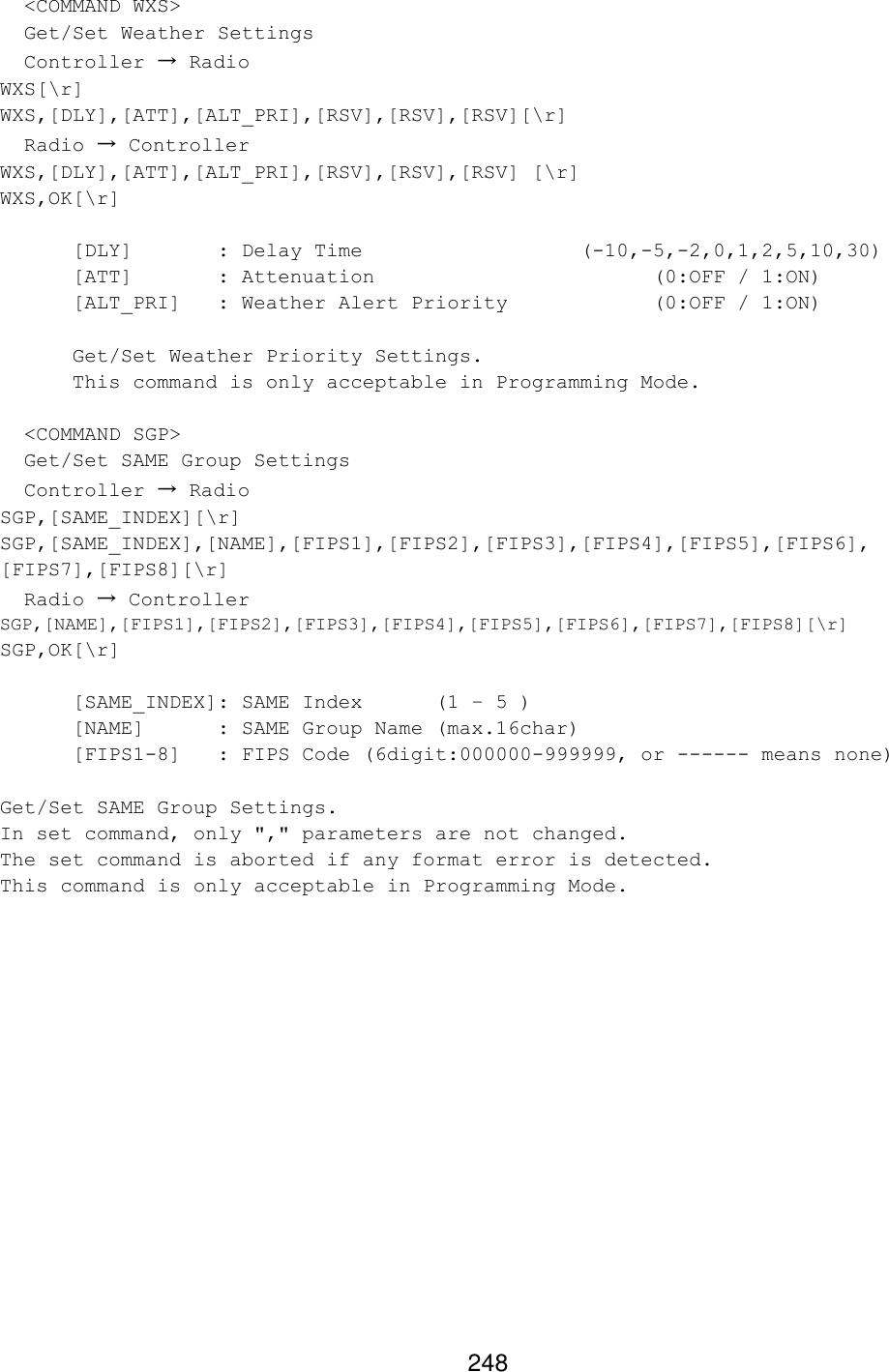 248   &lt;COMMAND WXS&gt;   Get/Set Weather Settings   Controller → Radio WXS[\r] WXS,[DLY],[ATT],[ALT_PRI],[RSV],[RSV],[RSV][\r]   Radio → Controller WXS,[DLY],[ATT],[ALT_PRI],[RSV],[RSV],[RSV] [\r] WXS,OK[\r]   [DLY]   : Delay Time      (-10,-5,-2,0,1,2,5,10,30)  [ATT]   : Attenuation        (0:OFF / 1:ON)  [ALT_PRI] : Weather Alert Priority    (0:OFF / 1:ON)   Get/Set Weather Priority Settings.  This command is only acceptable in Programming Mode.    &lt;COMMAND SGP&gt;   Get/Set SAME Group Settings   Controller → Radio SGP,[SAME_INDEX][\r] SGP,[SAME_INDEX],[NAME],[FIPS1],[FIPS2],[FIPS3],[FIPS4],[FIPS5],[FIPS6], [FIPS7],[FIPS8][\r]   Radio → Controller SGP,[NAME],[FIPS1],[FIPS2],[FIPS3],[FIPS4],[FIPS5],[FIPS6],[FIPS7],[FIPS8][\r] SGP,OK[\r]   [SAME_INDEX]: SAME Index  (1 – 5 )  [NAME] : SAME Group Name (max.16char)  [FIPS1-8] : FIPS Code (6digit:000000-999999, or ------ means none)  Get/Set SAME Group Settings. In set command, only &quot;,&quot; parameters are not changed. The set command is aborted if any format error is detected. This command is only acceptable in Programming Mode.  